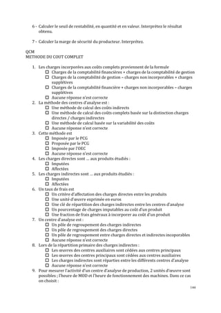 144
6 - Calculer le seuil de rentabilité, en quantité et en valeur. Interprétez le résultat
obtenu.
7 - Calculer la marge de sécurité du producteur. Interprétez.
QCM
METHODE DU COUT COMPLET
1. Les charges incorporées aux coûts complets proviennent de la formule
Charges de la comptabilité financières + charges de la comptabilité de gestion
Charges de la comptabilité de gestion – charges non incorporables + charges
supplétives
Charges de la comptabilité financière + charges non incorporables – charges
supplétives
Aucune réponse n’est correcte
2. La méthode des centres d’analyse est :
Une méthode de calcul des coûts indirects
Une méthode de calcul des coûts complets basée sur la distinction charges
directes / charges indirectes
Une méthode de calcul basée sur la variabilité des coûts
Aucune réponse n’est correcte
3. Cette méthode est
Imposée par le PCG
Proposée par le PCG
Imposée par l’OEC
Aucune réponse n’est correcte
4. Les charges directes sont … aux produits étudiés :
Imputées
Affectées
5. Les charges indirectes sont … aux produits étudiés :
Imputées
Affectées
6. Un taux de frais est
Un critère d’affectation des charges directes entre les produits
Une unité d’œuvre exprimée en euros
Une clé de répartition des charges indirectes entre les centres d’analyse
Un pourcentage de charges imputables au coût d’un produit
Une fraction de frais généraux à incorporer au coût d’un produit
7. Un centre d’analyse est :
Un pôle de regroupement des charges indirectes
Un pôle de regroupement des charges directes
Un pôle de regroupement entre charges directes et indirectes incoporables
Aucune réponse n’est correcte
8. Lors de la répartition primaire des charges indirectes :
Les œuvres des centres auxiliaires sont cédées aux centres principaux
Les œuvres des centres principaux sont cédées aux centres auxiliaires
Les charges indirectes sont réparties entre les différents centres d’analyse
Aucune réponse n’est correcte
9. Pour mesurer l’activité d’un centre d’analyse de production, 2 unités d’œuvre sont
possibles ; l’heure de MOD et l’heure de fonctionnement des machines. Dans ce cas
on choisit :
 