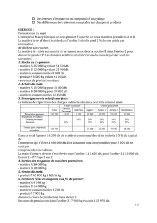 147
Des erreurs d’imputaton en comptabilité analytique
Des différences de traitement comptable sur charges et produits
EXERCICE :
Présentation du sujet
L’entreprise Maury fabrique un seul produit P à partir de deux matières premières A et B.
La matière A est d’abord traitée dans l’atelier 1 où elle perd 2 % de son poids par
élimination
de déchets sans valeur.
La matière A traitée est ensuite directement associée à la matière B dans l’atelier 2 pour
donner le produit P. Les données relatives à la fabrication du mois de janvier sont les
suivantes :
1. Stocks au 1er janvier:
- matière A 25 000 kg valant 51 500dh
- matière B 12 000 kg valant 21 960dh
- matières consommables 8 000 dh
- produit P 8 500 kg valant 41 005dh
- en-cours de production néant
2. Achats du mois:
- matière A 15 000 kg pour 31 800dh
- matière B 20 000 kg pour 39 000 dh
- matières consommables 12 450 dh
3. Renseignements relatifs aux frais:
Le tableau de répartition des charges indirectes du mois peut être résumé ainsi:
Dans ce total ϐigurent 16 200 dh de matières consommables et les intérêts à 5 % du capital
de
l’entreprise qui s’élève à 480 000 dh. Des dotations non incorporables pour 8 000 dh ne
sont pas
comprises dans le tableau.
La main-d’oeuvre directe s’est élevée pour l’atelier 1 à 3 600 dh, pour l’atelier 2 à 10 800 dh.
Devoir 2 – P7 Page 2 sur 2
4. Sorties des magasins de matières premières:
- matière A 30 000 kg
- matière B 18 000 kg
5. Ventes du mois:
- produit P 40 000 kg à 8dh le kg
6. Existants réels en magasin à la ϔin de janvier:
- matière A 9 980 kg
- matière B 14 000 kg
- matières consommables 4 250 dh
- produit P 7 950 kg
Aucun en-cours de production dans atelier 1.
En cours de production dans l’atelier 2 : 7 900 kg évalués à 33 970 dh.
 