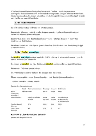 154
C’est le coūt des éléments fabriqués ą la sortie de l’atelier. Le coūt de production
correspond au coūt des matičres premičres utilisées plus les charges directes et indirectes
liées ą la production. On calcule un coūt de production par type de produit fabriqué. Ce coūt
est relatif ą une quantité produite.
2.3 Le coūt de revient.
Ce coūt correspond au coūt total des articles vendus.
Les articles fabriqués : coūt de production des produits vendus + charges directes et
indirectes relatives ą la distribution.
Les marchandises : coūt d’achat des articles vendus + charges directes et indirectes
relatives ą la distribution.
Le coūt de revient est relatif ą une quantité vendue. On calcule un coūt de revient pas type
d’élément vendu.
2.4 Le résultat analytique
Le résultat analytique est égal au chiffre d’affaire d’un article (quantité vendue * prix de
vente) moins le coūt de revient.
On calcule un résultat par type d’article, ce résultat correspond ą une quantité vendue.
Remarque : Qu’est-ce qu’une marge
On retranche ą un chiffre d’affaire des charges mais pas toutes.
Marge commerciale = vente de marchandises - coūt d’achat des marchandises.
Exercice 1 Coūt de l’unité d’oeuvre
Tableau des charges indirectes
Total Approvisionnement Tournage Soudure Distribution
Total
répartition
secondaire
442000 2390 48250 14500 6984
unité d'œuvre 100kg de matičre
achetée
heure
machine
Heure
ouvrier
15€ de coūt de
production des
produits vendus
Nombre d'unité
d'œuvre
575 3800 2900 5820
Coūt d'unité
d'œuvre
4,2 12,7 5 1,2
Exercice 2 Coūt d’achat des bobines
Tableau des charges indirectes
 