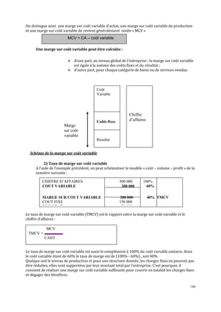 166
On distingue ainsi une marge sur coût variable d’achat, une marge sur coût variable de production
et une marge sur coût variable de revient généralement notée « MCV »
Une marge sur coût variable peut être calculée :
d’une part, au niveau global de l’entreprise ; la marge sur coût variable
est égale à la somme des coûts fixes et du résultat ;
d’autre part, pour chaque catégorie de biens ou de services vendus.
Schéma de la marge sur coût variable
2) Taux de marge sur coût variable
A l’aide de l’exemple précédent, on peut schématiser le modèle « coût – volume – profit » de la
manière suivante :
Le taux de marge sur coût variable (TMCV) est le rapport entre la marge sur coût variable et le
chiffre d’affaires :
Le taux de marge sur coût variable est aussi le complément à 100% du coût variable unitaire. Ainsi
le coût variable étant de 60% le taux de marge est de (100% - 60%) , soit 40%
Quelque soit le niveau de production et pour une structure donnée, les charges fixes ne peuvent pas
être réduites, elles sont supportées par leur montant total par l’entreprise. C’est pourquoi, il
convient de réaliser une marge sur coût variable suffisante pour couvrir en totalité les charges fixes
et dégager des bénéfices.
MCV = CA – coût variable
MCV
TMCV =
CAHT
CHIFFRE D’AFFAIRES 500 000 100%
COUT VARIABLE 300 000 60%
MARGE SUR COUT VARIABLE 200 000 40% TMCV
COUT FIXE 150 000
RESULTAT 50 000
Coût
Variable
Coûts fixes
Résultat
Chiffre
d’affaires
Marge
sur coût
variable
 