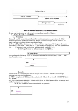 167
Ce taux exprime la marge sur coût variable pour un dinar de chiffre d’affaires.
2. Notion de seuil de rentabilité
A/ Définition
On appelle seuil de rentabilité ou chiffre d’affaires critique ou point mort, le niveau du chiffre
d’affaires qui couvre exactement le total des charges variables et charges fixes de l’exercice. En
d’autres termes l’activité ne dégage ni bénéfice ni perte.
Le SR est le CA qu’il faut réaliser pour être ni en bénéfice ni en perte, c’est-à-dire pour obtenir un
résultat égal à zéro (R=0). C’est en effet un CA égal à toutes les charges aussi bien ϐixes que variables
(CA = F + CV) ou encore c’est un CA tel que la MCV est égale aux F (MCV = F).
Le SR s’appelle aussi CA critique ou point mort (date).
1) Calcul du SR
En remplaçant le résultat par 0 et le CA par SR la relation ( 2 ) devient 0 = ( TMCV x SR) – F et sa
transformation donne
Exemple :
Déterminer le SR d’une entreprise dont les charges ϐixes s’élèvent à 150 000 € et les charges
variables à 60% du chiffre d’affaires ?
Le TMCV ( complément à 100% du coût variable) est de 40%. Le SR est donc de 150 000 / 40% soit
375 000 DH !
Si le chiffre d’affaire est supérieur à 375 000 DH, l’entreprise réalisera un bénéϐice. En dessous de ce
chiffre, l’entreprise sera en perte.
N.B : On peut déterminer le seuil de rentabilité en quantités :
F
SR =
M/CV unitaire
F
SR =
TM/CV
 