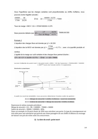 169
Reprenons le même exemple précédent :
Marge de sécurité = CA – SR = 100000 – 70000 = 30000
Indice de sécurité = 30000 / 100000 = 30%.
Dans cet exemple, le CA peut chuter de 30% sans entraîner une perte. Ce type de renseignement est
très utile pour une entreprise qui prévoit une chute passagère de son chiffre d’affaires ou envisage
de baisser son prix de vente suite à la concurrence.
2) La date du seuil : point mort
70000.00 DH
 