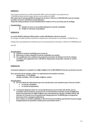 172
EXERCICE I
Pour l’année prochaine, la société industrielle AMY a prévu de réaliser une production de
1 300 000 produits qu’elle compte vendre au prix unitaire de 10DH.
Elle estime que le montant global de charges de structure s’élèvera à 2 000 000 DH et que les charges
variables seront de 3,50 DH par produit fabriqué.
Toutes les unités produites seront immédiatement vendues et il n’y aura donc pas de stockage.
Travail à faire :
1) Calculer en euros et en produits fabriqués le seuil de rentabilité ;
2) Vérifier le calcul par le graphique.
EXERCICE II
La société BUSCH a fabriqué 200 produits, vendus 200 DH pièce durant le mois M.
Les charges variables (matières premières comprises) de cette période se sont élevées à 22000 DH. Les
charges ϐixes, principalement constituées par les amortissements des machines, s’élèvent à 10 800DH pour le
mois M.
Travail à faire :
1) Calculer le seuil de rentabilité pour le mois M ;
2) Déterminer la date à laquelle le seuil de rentabilité sera atteint ;
3) Une modiϔication des conditions de production permettra de diminuer de 4% les charges
variables, mais augmentera de 1 200 DH les charges fixes mensuelles. Calculer le seuil de
rentabilité.
EXERCICE III
L’entreprise Quiquecé a enregistré un chiffre d’affaires de 12 800 000DH à l’issue de son dernier exercice.
En ce qui concerne les charges, celles-ci se répartissent de la manière suivante :
- charges fixes : 3 712 000DH ;
- charges variables : 60% du chiffre d’affaires réalisé.
Travail à faire :
1) En vous aidant des informations qui vous sont fournies, vous calculerez pour l’exercice écoulé :
• le seuil de rentabilité ;
• le résultat d’exploitation.
2) L’entreprise Quiquecé étant sur un marché fortement concurrentiel, elle décide, pour la
prochaine année, de baisser ses prix de 5%. Si cette décision n’entraîne aucune modiϔication
quant à la proportion de chiffre d’affaires que représentent les charges variables (60%), elle
entraîne en revanche un accroissement des charges ϔixes de 74 000 DH (qui correspond au
lancement d’une campagne publicitaire).
Pour réaliser un résultat semblable à celui de l’exercice précédent, quel doit être le pourcentage
d’augmentation des quantités vendues pour la prochaine année ?
 