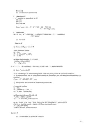 174
Exercice 1
1) Calcul du seuil de rentabilité
• SR en quantité
X = quantité correspondante au SR
CA = 10x
CV=3,5 x
CF= 2 000 000
Pour trouver x : CA = CV + CF 10x = 3,5x + 2 000 000
x = 307 693 produits
• SR en valeur
SR = CF * CA / MCV = 2 000 000 * 13 000 000 / ((13 000 000 – (3,5 * 13 000 000))
= 3 076 923 DH
2) voir cours
Exercice 2
1) Calcul du SR pour le mois M
Soit x, la quantité vendue
CA = 200 x
CV = 22 000 / 200 * x = 110 x
CF = 10 800
Le SR est atteint lorsque : CA = CV + CF
200 x = 110 x + 10 800
x = 120 produits
ou SR = CF * CA / MCV = 10 800 * (200 * 200) / ((200 * 200) – 22 000) = 24 000DH
2) Date d’atteinte du SR
Si l’on considère que les ventes sont régulières sur le mois, il est possible de raisonner comme suit :
En 30 jours, les ventes sont de 200 produits, combien de jours faut-il pour que l’entreprise puisse vendre 120
produits ?
N jours = 30 * 120 / 200 = 18ème jours
3) Modification des conditions de production (nouveau SR)
X= quantités vendues
CA = 200 x
CV = (110 * 96%) x = 105,6 x
CF = 10 800 + 1200 = 12 000
Le SR est atteint lorsque CA = CV + CF
200 x = 105,6 x + 12 000
x = 127,11 soit 128 produits vendus
ou SR = 12 000 * (200 * 200) / ((200*200) – (200*105,6)) = 25 423,72 soit 25 600 DH
Si le CA est réalisé de manière régulière, le SR est atteint au bout de :
30 * 128 / 200 = 19,2 j.
Le SR est atteint le 20ème jour du mois.
Exercice 3
1) Calcul du SR et du résultat de l’exercice
 