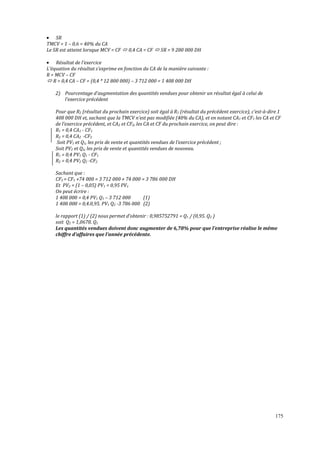 175
• SR
TMCV = 1 – 0,6 = 40% du CA
Le SR est atteint lorsque MCV = CF 0,4 CA = CF SR = 9 280 000 DH
• Résultat de l’exercice
L’équation du résultat s’exprime en fonction du CA de la manière suivante :
R = MCV – CF
R = 0,4 CA – CF = (0,4 * 12 800 000) – 3 712 000 = 1 408 000 DH
2) Pourcentage d’augmentation des quantités vendues pour obtenir un résultat égal à celui de
l’exercice précédent
Pour que R2 (résultat du prochain exercice) soit égal à R1 (résultat du précédent exercice), c’est-à-dire 1
408 000 DH et, sachant que la TMCV n’est pas modiϔiée (40% du CA), et en notant CA1 et CF1 les CA et CF
de l’exercice précédent, et CA2 et CF2, les CA et CF du prochain exercice, on peut dire :
R1 = 0,4 CA1 - CF1
R2 = 0,4 CA2 -CF2
Soit PV1 et Q1, les prix de vente et quantités vendues de l’exercice précédent ;
Soit PV2 et Q2, les prix de vente et quantités vendues de nouveau.
R1 = 0,4 PV1 Q1 - CF1
R2 = 0,4 PV2 Q2 -CF2
Sachant que :
CF2 = CF1 +74 000 = 3 712 000 + 74 000 = 3 786 000 DH
Et PV2 = (1 – 0,05) PV1 = 0,95 PV1
On peut écrire :
1 408 000 = 0,4 PV1 Q1 – 3 712 000 (1)
1 408 000 = 0,4.0,95. PV1 Q2 -3 786 000 (2)
le rapport (1) / (2) nous permet d’obtenir : 0,985752791 = Q1 / (0,95. Q2 )
soit Q2 = 1,0678. Q1
Les quantités vendues doivent donc augmenter de 6,78% pour que l’entreprise réalise le même
chiffre d’affaires que l’année précédente.
 