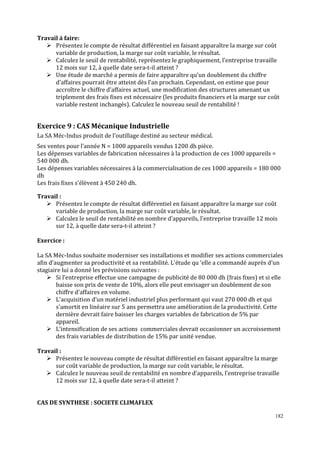 182
Travail à faire:
Présentez le compte de résultat différentiel en faisant apparaître la marge sur coût
variable de production, la marge sur coût variable, le résultat.
Calculez le seuil de rentabilité, représentez le graphiquement, l’entreprise travaille
12 mois sur 12, à quelle date sera-t-il atteint ?
Une étude de marché a permis de faire apparaître qu’un doublement du chiffre
d’affaires pourrait être atteint dès l’an prochain. Cependant, on estime que pour
accroître le chiffre d’affaires actuel, une modification des structures amenant un
triplement des frais fixes est nécessaire (les produits financiers et la marge sur coût
variable restent inchangés). Calculez le nouveau seuil de rentabilité !
Exercice 9 : CAS Mécanique Industrielle
La SA Méc-Indus produit de l’outillage destiné au secteur médical.
Ses ventes pour l’année N = 1000 appareils vendus 1200 dh pièce.
Les dépenses variables de fabrication nécessaires à la production de ces 1000 appareils =
540 000 dh.
Les dépenses variables nécessaires à la commercialisation de ces 1000 appareils = 180 000
dh
Les frais ϐixes s’élèvent à 450 240 dh.
Travail :
Présentez le compte de résultat différentiel en faisant apparaître la marge sur coût
variable de production, la marge sur coût variable, le résultat.
Calculez le seuil de rentabilité en nombre d’appareils, l’entreprise travaille 12 mois
sur 12, à quelle date sera-t-il atteint ?
Exercice :
La SA Méc-Indus souhaite moderniser ses installations et modifier ses actions commerciales
afin d’augmenter sa productivité et sa rentabilité. L’étude qu ‘elle a commandé auprès d’un
stagiaire lui a donné les prévisions suivantes :
Si l’entreprise effectue une campagne de publicité de 80 000 dh (frais ϐixes) et si elle
baisse son prix de vente de 10%, alors elle peut envisager un doublement de son
chiffre d’affaires en volume.
L’acquisition d’un matériel industriel plus performant qui vaut 270 000 dh et qui
s’amortit en linéaire sur 5 ans permettra une amélioration de la productivité. Cette
dernière devrait faire baisser les charges variables de fabrication de 5% par
appareil.
L’intensification de ses actions commerciales devrait occasionner un accroissement
des frais variables de distribution de 15% par unité vendue.
Travail :
Présentez le nouveau compte de résultat différentiel en faisant apparaître la marge
sur coût variable de production, la marge sur coût variable, le résultat.
Calculez le nouveau seuil de rentabilité en nombre d’appareils, l’entreprise travaille
12 mois sur 12, à quelle date sera-t-il atteint ?
CAS DE SYNTHESE : SOCIETE CLIMAFLEX
 