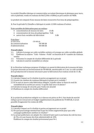 183
La société Climaflex fabrique et commercialise un isolant thermique et phonique pour murs,
sols et plafonds, vendu en rouleaux de 8m2 (10m x 0,80m) au prix unitaire de 48dh.
Le produit est composé d'une mousse de latex recouverte d'un tissu de polypropylène.
1. Pour la période N, Climaϐlex a fabriqué et vendu 12 000 rouleaux d'isolant.
Frais variables de fabrication pour un rouleau :
• consommation de mousse de latex 13 dh
• consommation de tissu de polypropylène 9 dh
• autres frais variables de fabrication 4 dh
Frais fixes :
de fabrication 158 400 dh
de commercialisation 58 300 dh
d'administration 48 400 dh
Travail à faire
1.1. Calculez la marge sur coûts variables unitaire et la marge sur coûts variables globale
1.2. Établissez la relation Coût - Volume - Profit en fonction de N = nombre de rouleaux
vendus
1.3. Présentez le compte de résultat différentiel de la période
1.4. Calculez le seuil de rentabilité en volume
2. Le Directeur technique proposer d'intégrer en amont la fabrication de la mousse de latex.
Ce projet nécessite un investissement de 40 000 dh, amortissable en 5 ans. Le coût variable
de la production de la mousse nécessaire pour la fabrication d'un rouleau serait de 11 dh.
Travail à faire :
2.1 Calculez l'impact sur le résultat et portez un jugement sur ce projet
2.2 A partir de combien de rouleaux fabriqués le projet est-il rentable ?
2.3 Si on met en œuvre cette fabrication intégrée, à quelle valeur se fixera le seuil de
rentabilité de la société (en euros) ? A quelle date sera-t-il atteint ?
2.4 Calculez la marge de sécurité, puis l'indice de sécurité
2.5 Établissez le compte de résultat différentiel
3. Le projet de production intégrée vu ci-dessus est prévu en N+1. Une étude de marché
indique qu'en consacrant un budget supplémentaire de publicité de 70 000 dh, il serait
possible d'augmenter les ventes de 20%.
Travail à faire
3.1 Calculez l'impact sur le résultat et portez un jugement sur ce projet
3.2 De quel pourcentage minimal faut-il que les ventes augmentent pour que cette
campagne publicitaire améliore le résultat ?
3.3 Le projet publicitaire est adopté. On s'attend d'autre part à une baisse du coût du tissu
de 5%, et à une hausse des frais administratifs de 10%
Établissez le compte de résultat prévisionnel pour N+1
 