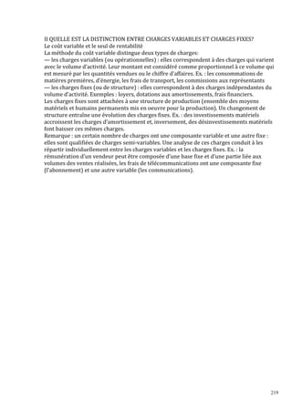 219
II QUELLE EST LA DISTINCTION ENTRE CHARGES VARIABLES ET CHARGES FIXES?
Le coût variable et le seul de rentabilité
La méthode du coût variable distingue deux types de charges:
— les charges variables (ou opérationnelles) : elles correspondent à des charges qui varient
avec le volume d’activité. Leur montant est considéré comme proportionnel à ce volume qui
est mesuré par les quantités vendues ou le chiffre d’affaires. Ex. : les consommations de
matières premières, d’énergie, les frais de transport, les commissions aux représentants
— les charges fixes (ou de structure) : elles correspondent à des charges indépendantes du
volume d’activité. Exemples : loyers, dotations aux amortissements, frais financiers.
Les charges fixes sont attachées à une structure de production (ensemble des moyens
matériels et humains permanents mis en oeuvre pour la production). Un changement de
structure entraîne une évolution des charges fixes. Ex. : des investissements matériels
accroissent les charges d’amortissement et, inversement, des désinvestissements matériels
font baisser ces mêmes charges.
Remarque : un certain nombre de charges ont une composante variable et une autre fixe :
elles sont qualifiées de charges semi-variables. Une analyse de ces charges conduit à les
répartir individuellement entre les charges variables et les charges fixes. Ex. : la
rémunération d’un vendeur peut être composée d’une base fixe et d’une partie liée aux
volumes des ventes réalisées, les frais de télécommunications ont une composante fixe
(l’abonnement) et une autre variable (les communications).
 