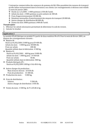Brahim BELGUELSSA OUARZAZATE LYCEE IBN ALHAITAM28
L’entreprise commercialise des semences de pommes de blé. Elles possèdent des moyens de transport
qu’elle utilise exclusivement dans la livraison à ses clients. Les renseignements ci-dessous sont relatifs
au mois de janvier 2001.
Stocks au 1/1/2001 : 3 000 quintaux à 350 dh l’unité.
Achats du mois : 2 000 quintaux au prix unitaire de 300 dh
Frais d’approvisionnement 30 000 dh.
Dotations mensuelles d’amortissement des moyens de transport 20 000 dh.
Autres charges de distribution 80 000 dh.
Ventes du mois 3000 quintaux à 400 dh l’unité.
Travail à faire
1. Effectuer les calculs nécessaires permettant de déterminer le coût de revient.
2. Calculer le résultat
3.
Application 2
La société ATLAS fabrique un produit P à partir de deux matières M et N. Pour le mois de février 2001, on
dispose des renseignements suivants :
Matière M :
Stock au 01/02/2001:3 000 kg pour29 400 dh.
Achats du mois 5 000 kg pour 48 800 dh.
Frais sur achats 200 dh
Quantité utilisée dans la fabrication 4 500 kg
Matière N :
Stock au 01/02/2001 600 kg pour 9 000 dh.
Achats du mois 1 000 kg pour 14 950 dh
Frais sur achats 50 dh.
Quantité utilisée dans la fabrication 800 kg.
Produits fabriqués (P) :
Stock au 01/02/2001:100 kg à 16,6 dh le kg.
Autres charges de production :
Main d’œuvre directe : 10 030 dh
Frais de production : 13 300 dh.
Production du mois : 5 000 kg.
Frais de distribution :
Salaires 5 500 dh.
Autres charges de distribution 1 050 dh.
Ventes du mois : 4 500 kg de P à 20 dh le kg
 