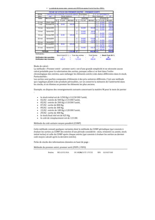 Brahim BELGUELSSA OUARZAZATE LYCEE IBN ALHAITAM36
Mode de calcul :
La méthode « Premier entré – premier sorti » est d’une grande simplicité et ne nécessite aucun
calcul préalable pour la valorisation des sorties, puisque celles-ci se font dans l’ordre
chronologique des entrées, sans mélanger les éléments entrés à des dates différentes dans le stock.
Particularités :
Les sorties sont parfois composées d’éléments à des prix unitaires différents. C’est une méthode
qui s’applique plutôt à des produits périssables, car on conserve la mémoire de l’antériorité dans
les stocks, et on élimine en premier les éléments les plus anciens.
Exemple. on dispose des renseignements suivants concernant la matière M pour le mois de janvier
:
• le stock initial est de 1250 Kg à 112,50 DH l'unité,
• 02/02 : entrée de 500 Kg à 115 DH l'unité,
• 05/02 : entrée de 200 Kg à 110 DH l'unité,
• 07/02 : sortie de 800 Kg,
• 09/02 : sortie de 300 Kg,
• 15/02 : entrée de 180 Kg à 120 DH l'unité,
• 29/02 : sortie de 400 Kg,
• le stock ϐinal réel est de 625 Kg,
• le coût de remplacement est de 115 DH.
Méthode du coût unitaire moyen pondéré (CUMP)
Cette méthode connait quelques variantes dont la méthode du CUMP périodique (qui consiste à
évaluer les sorties au CUMP des entrées d'une période considérée : mois, trimestre ou année, stock
initial inclus) et celle du CUMP après chaque entrée (qui consiste à évaluer les sorties au dernier
coût moyen calculé après la dernière entrée).
Fiche de stocks des informations données en haut de page :
Méthode du premier entré, premier sorti (PEPS / FIFO)
 