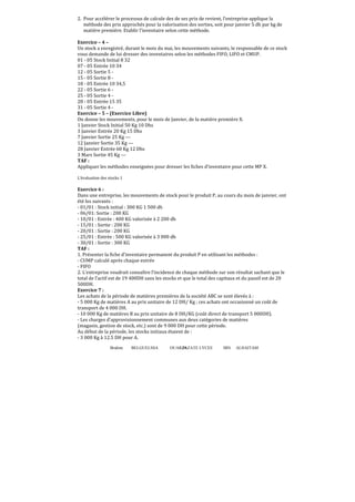 Brahim BELGUELSSA OUARZAZATE LYCEE IBN ALHAITAM39
2. Pour accélérer le processus de calcule des de ses prix de revient, l’entreprise applique la
méthode des prix approchés pour la valorisation des sorties, soit pour janvier 5 dh par kg de
matière première. Etablir l’inventaire selon cette méthode.
Exercice – 4 –
Un stock a enregistré, durant le mois du mai, les mouvements suivants, le responsable de ce stock
vous demande de lui dresser des inventaires selon les méthodes FIFO, LIFO et CMUP.
01 - 05 Stock Initial 8 32
07 - 05 Entrée 10 34
12 - 05 Sortie 5 -
15 - 05 Sortie 8 -
18 - 05 Entrée 10 34,5
22 - 05 Sortie 6 -
25 - 05 Sortie 4 -
28 - 05 Entrée 15 35
31 - 05 Sortie 4 -
Exercice – 5 – (Exercice Libre)
On donne les mouvements, pour le mois de Janvier, de la matière première X.
1 Janvier Stock Initial 50 Kg 10 Dhs
3 Janvier Entrée 20 Kg 15 Dhs
7 Janvier Sortie 25 Kg ---
12 Janvier Sortie 35 Kg ---
28 Janvier Entrée 60 Kg 12 Dhs
3 Mars Sortie 45 Kg ---
TAF :
Appliquer les méthodes enseignées pour dresser les fiches d’inventaire pour cette MP X.
L’évaluation des stocks 1
Exercice 6 :
Dans une entreprise, les mouvements de stock pour le produit P, au cours du mois de janvier, ont
été les suivants :
- 01/01 : Stock initial : 300 KG 1 500 dh
- 06/01: Sortie : 200 KG
- 10/01 : Entrée : 400 KG valorisée à 2 200 dh
- 15/01 : Sortie : 200 KG
- 20/01 : Sortie : 200 KG
- 25/01 : Entrée : 500 KG valorisée à 3 000 dh
- 30/01 : Sortie : 300 KG
TAF :
1. Présenter la ϐiche d’inventaire permanent du produit P en utilisant les méthodes :
- CUMP calculé après chaque entrée
- FIFO
2. L’entreprise voudrait connaître l’incidence de chaque méthode sur son résultat sachant que le
total de l’actif est de 19 400DH sans les stocks et que le total des capitaux et du passif est de 20
500DH.
Exercice 7 :
Les achats de la période de matières premières de la société ABC se sont élevés à :
- 5 000 Kg de matières A au prix unitaire de 12 DH/ Kg ; ces achats ont occasionné un coût de
transport de 4 000 DH.
- 10 000 Kg de matières B au prix unitaire de 8 DH/KG (coût direct de transport 5 000DH).
- Les charges d’approvisionnement communes aux deux catégories de matières
(magasin, gestion de stock, etc.) sont de 9 000 DH pour cette période.
Au début de la période, les stocks initiaux étaient de :
- 3 000 Kg à 12.5 DH pour A.
 