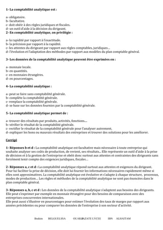 Brahim BELGUELSSA OUARZAZATE LYCEE IBN ALHAITAM4
1- La comptabilité analytique est :
a- obligatoire.
b- facultative.
c- doit obéir à des règles juridiques et fiscales.
d- un outil d’aide à la décision du dirigeant.
2- En comptabilité analytique, on privilégie :
a- la rapidité par rapport à l’exactitude.
b- la précision par rapport à la rapidité.
c- les attentes du dirigeant par rapport aux règles comptables, juridiques…
d- l’évolution et l’adaptation des méthodes par rapport aux modèles du plan comptable général.
3- Les données de la comptabilité analytique peuvent être exprimées en :
a- monnaie locale.
b- en quantités.
c- en monnaies étrangères.
d- en pourcentages.
4- La comptabilité analytique :
a- peut se faire sans comptabilité générale.
b- complète la comptabilité générale.
c- remplace la comptabilité générale.
d- se base sur les données fournies par la comptabilité générale.
5- La comptabilité analytique permet de :
a- trouver des résultats par produits, activités, fonctions....
b- vérifier le résultat de la comptabilité générale.
c- rectifier le résultat de la comptabilité générale pour l’analyser autrement.
d- expliquer les bons ou mauvais résultats des entreprises et trouver des solutions pour les améliorer.
Corrigé
1- Réponses b et d : La comptabilité analytique est facultative mais nécessaire à toute entreprise qui
souhaite analyser ses coûts de production, de revient, ses résultats... Elle représente un outil d’aide à la prise
de décision et à la gestion de l’entreprise et obéit donc surtout aux attentes et contraintes des dirigeants sans
forcément tenir compte des exigences juridiques, fiscales…
2- Réponses a, c et d : La comptabilité analytique répond surtout aux attentes et exigences du dirigeant.
Pour lui faciliter la prise de décision, elle doit lui fournir les informations nécessaires rapidement même si
elles sont approximatives. La comptabilité analytique est évolutive et s’adapte à chaque structure, processus,
modes de production… Les règles et méthodes de la comptabilité analytique ne sont pas énoncées dans le
plan comptable général.
3- Réponses a, b, c et d : Les données de la comptabilité analytique s’adaptent aux besoins des dirigeants.
Elle peut s’exprimer par exemple en monnaie étrangère pour des besoins de comparaison avec des
entreprises concurrentes internationales.
Elle peut aussi s’illustrer en pourcentages pour estimer l’évolution des taux de marges par rapport aux
années précédentes ou pour comparer les données de l’entreprise à son secteur d’activité.
 