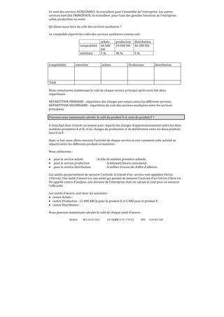 Brahim BELGUELSSA OUARZAZATE LYCEE IBN ALHAITAM47
Ce sont des services AUXILIAIRES, ils travaillent pour l’ensemble de l’entreprise. Les autres
services sont dits PRINCIPAUX, ils travaillent pour l’une des grandes fonctions de l’entreprise,
achat, production ou vente.
Qu’allons-nous faire du coût des services auxiliaires ?
Le comptable répartit les coûts des services auxiliaires comme suit :
achats production distribution
comptabilité 46 500
DH
10 000 DH 46 500 DH
entretien 5 % 90 % 5 %
comptabilité entretien achats Production distribution
Total
Nous connaissons maintenant le coût de chaque service principal après avoir fait deux
répartitions :
RÉPARTITION PRIMAIRE : répartition des charges par nature entre les différents services,
RÉPARTITION SECONDAIRE : répartition du coût des services auxiliaires entre les services
principaux.
Pouvons-nous maintenant calculer le coût du produit O et celui du produit P ?
Il nous faut donc trouver un moyen pour répartir les charges d’approvisionnement entre les deux
matières premières A et B, et les charges de production et de distribution entre les deux produits
finis O et P.
Dans ce but, nous allons mesurer l’activité de chaque service et voir comment cette activité se
répartit entre les différents produits et matières :
Nous utiliserons :
• pour le service achats : le kilo de matière première achetée,
• pour le service production : le kilowatt/heure consommé,
• pour le service distribution : le millier d’euros de chiffre d’affaires.
Ces unités qui permettent de mesurer l’activité, le travail d’un service sont appelées UNITES
D’OEUVRE. Une unité d’œuvre est une unité qui permet de mesurer l’activité d’un CENTRE D’ANALYSE.
On appelle centre d’analyse, une division de l’entreprise dont on calcule le coût pour en mesurer
l’efficacité.
Les unités d’œuvre sont donc les suivantes :
• centre Achats :
• centre Production : 15 000 kW/h pour le produit O et 5 000 pour le produit P,
• centre Distribution :
Nous pouvons maintenant calculer le coût de chaque unité d’œuvre :
 