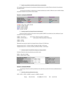 Brahim BELGUELSSA OUARZAZATE LYCEE IBN ALHAITAM63
´ Imputer aux produits le coûts des unités d’œuvre consommées :
Ex : le nombre d’heures nécessaires à la production de balles de tennis et le nombre d’heures nécessaire à la production
des ballons de foot.
Au terme de la procédure, on détermine un résultat analytique par produit : différence entre le chiffre d’affaire
du produit considéré et son coût de revient complet.
Exercice 4 : entreprise GUADALUPE
Administration Distribution Financement
Charges directes 25 500
Charges indirectes 25 842 29 492 26 400
Unité d’œuvre choisie CPPV CPPV Valeur instal. Techni.
Nbre d’U.O 146 000 146 000 165 000
Coût d’une U.O 17,7% 20,2% 16%
146 000 = (250 x 196) + (400 x 242,50)
165 000 = 75 000 + 90 000
17,7% = 25 842 / 146 000
20,2% = 29 492 / 146 000
16 % = 26 400 / 165 000
´ Comment répartir les charges directes de distribution ?
Il faut tout d’abord calculé le coût unitaire moyen pondéré (CUMP). Il est attribué avec des coefϐicients (1 pour
le produit P1  3 pour le produit P3) :
CUMP1 = 196 x 250 x 1 (prix unitaire x Nbre de produits x Coefficient)
CUMP2 = 242,50 x 400 x 3 (prix unitaire x Nbre de produits x Coefficient)
CUMP1 = 49 000
CUMP2 = 291 000
Maintenant nous pouvons répartir les charges directes s’élevant à 25 500 francs:
Charges directes de P1 = 25 500 x 49 000 / (49 000+291 000) = 3675 francs
Charges directes de P2 = 25 500 x 291 000 / (49 000+291 000) = 21 825 francs
´ Comment répartir l’ensemble des charges sur chaque produit ?
Calculons d’abord les coûts de production par produit vendu :
CPPV1 = 196 x 250 = 49 000
CPPV2 = 242,50 x 400 = 97 000
Répartition des charges Produit 1 Produit 2
Administration 0,177 x CPPV1 = 8 673 0,177 x CPPV2 = 17 169
Financement 0,16 x 75 000 = 12 000 0,16 90 000 = 14 400
Distribution Ch. directes 3675 21 825
Distribution Ch. indirectes 0,202 x CPPV1 = 9 898 0,202 x CPPV2 = 19 594
TOTAL 34 246 72 988
Exercice 5 : entreprise MALAGA
On distingue d’abord les coûts de production et les coûts liés aux centres de structure (administration et
distribution).
´ Calcul des coûts de production des ventes :
CPPV = CPPV1 + CPPV2 = (CUMP1 x ventes1) + (CUMP2 x ventes2)
 
