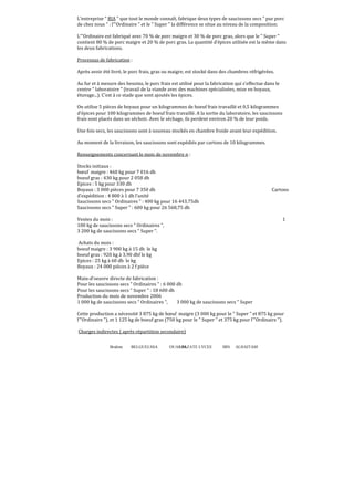 Brahim BELGUELSSA OUARZAZATE LYCEE IBN ALHAITAM68
L’entreprise  RIA  que tout le monde connaît, fabrique deux types de saucissons secs  pur porc
de chez nous  : l’Ordinaire  et le  Super  la différence se situe au niveau de la composition:
L’Ordinaire est fabriqué avec 70 % de porc maigre et 30 % de porc gras, alors que le  Super 
contient 80 % de porc maigre et 20 % de porc gras. La quantité d’épices utilisée est la même dans
les deux fabrications.
Processus de fabrication :
Après avoir été livré, le porc frais, gras ou maigre, est stocké dans des chambres réfrigérées.
Au fur et à mesure des besoins, le porc frais est utilisé pour la fabrication qui s’effectue dans le
centre  laboratoire  (travail de la viande avec des machines spécialisées, mise en boyaux,
étuvage...). C’est à ce stade que sont ajoutés les épices.
On utilise 5 pièces de boyaux pour un kilogrammes de boeuf frais travaillé et 0,5 kilogrammes
d’épices pour 100 kilogrammes de boeuf frais travaillé. A la sortie du laboratoire, les saucissons
frais sont placés dans un séchoir. Avec le séchage, ils perdent environ 20 % de leur poids.
Une fois secs, les saucissons sont à nouveau stockés en chambre froide avant leur expédition.
Au moment de la livraison, les saucissons sont expédiés par cartons de 10 kilogrammes.
Renseignements concernant le mois de novembre n :
Stocks initiaux :
bœuf maigre : 460 kg pour 7 016 dh
boeuf gras : 430 kg pour 2 058 dh
Epices : 5 kg pour 330 dh
Boyaux : 3 000 pièces pour 7 350 dh Cartons
d’expédition : 4 800 à 1 dh l’unité
Saucissons secs  Ordinaires  : 400 kg pour 16 443,75dh
Saucissons secs  Super  : 600 kg pour 26 568,75 dh
Ventes du mois : 1
100 kg de saucissons secs  Ordinaires ,
3 200 kg de saucissons secs  Super .
Achats du mois :
boeuf maigre : 3 900 kg à 15 dh le kg
boeuf gras : 920 kg à 3,90 dhf le kg
Epices : 25 kg à 60 dh le kg
Boyaux : 24 000 pièces à 2 f pièce
Main-d’oeuvre directe de fabrication :
Pour les saucissons secs  Ordinaires  : 6 000 dh
Pour les saucissons secs  Super  : 18 600 dh
Production du mois de novembre 2006
1 000 kg de saucissons secs  Ordinaires , 3 000 kg de saucissons secs  Super
Cette production a nécessité 3 875 kg de bœuf maigre (3 000 kg pour le  Super  et 875 kg pour
l’Ordinaire ), et 1 125 kg de boeuf gras (750 kg pour le  Super  et 375 kg pour l’Ordinaire ).
Charges indirectes ( après répartition secondaire)
 