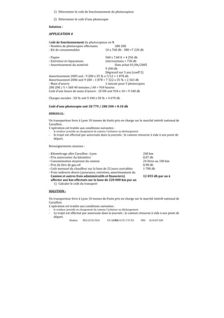 Brahim BELGUELSSA OUARZAZATE LYCEE IBN ALHAITAM92
1) Déterminer le coût de fonctionnement du photocopieur
2) Déterminer le coût d’une photocopie
Solution :
APPLICATION 4
Coût de fonctionnement du photocopieur en N
- Nombre de photocopies effectuées 280 200
- Kit de consommables 10 x 760 dh - 380 =7 220 dh
- Papier 560 x 7,60 € = 4 256 dh
- Entretien et réparations interventions = 730 dh
- Amortissement du matériel Date achat 01/06/2005
9 200 dh
Dégressif sur 5 ans (coeff 2)
Amortissement 2005 soit : 9 200 x 35 % x 7/12 = 1 878 dh
Amortissement 2006 soit 9 200 – 1 878 = 7 322 x 35 % = 2 563 dh
- Main d’œuvre 1 minute pour 5 photocopies
280 200 / 5 = 560 40 minutes / 60 = 934 heures
Coût d’une heure de main d’œuvre : 10 DH soit 934 x 10 = 9 340 dh
Charges sociales : 50 % soit 9 340 x 50 % = 4 670 dh
Coût d’une photocopie soit 28 779 / 280 200 = 0.10 dh
EXERCICE 22 :
Un transporteur livre à Lyon 10 tonnes de fruits pris en charge sur le marché intérêt national de
Cavaillon.
L’opération est traitée aux conditions suivantes :
- le vendeur procède au chargement du camion, l’acheteur au déchargement.
- le trajet est effectué par autoroute dans la journée ; le camion retourne à vide à son point de
départ.
Renseignements annexes :
- Kilométrage aller Cavaillon –Lyon 240 km
- Prix autoroutier du kilomètre 0,07 dh
- Consommation moyenne du camion 24 litres au 100 km
- Prix du litre de gas-oil 0.98 dh
- Coût mensuel du chauffeur sur la base de 22 jours ouvrables 1 700 dh
- Frais indirects divers (assurance, entretien, amortissement du
Camion et autres frais administratifs et financiers) 12 055 dh par an à
affecter aux km effectués sur la base de 220 000 km par an
1) Calculer le coût du transport
SOLUTION :
Un transporteur livre à Lyon 10 tonnes de fruits pris en charge sur le marché intérêt national de
Cavaillon.
L’opération est traitée aux conditions suivantes :
- le vendeur procède au chargement du camion, l’acheteur au déchargement.
- Le trajet est effectué par autoroute dans la journée ; le camion retourne à vide à son point de
départ.
 