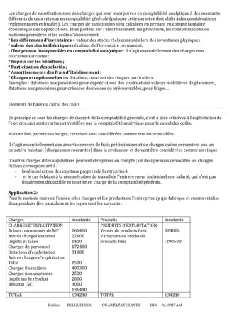 Les charges de substitution sont des charges qui sont incorporées en comptabilité analytique à des montants
différents de ceux retenus en comptabilité générale (puisque cette dernière doit obéir à des considérations
réglementaires et fiscales). Les charges de substitution sont calculées en prenant en compte la réalité
économique des dépréciations. Elles portent sur l’amortissement, les provisions, les consommations de
matières premières et les coûts d’abonnement.
* Les différences d’inventaires = valeur des stocks réels constatés lors des inventaires physiques
* valeur des stocks théoriques résultant de l’inventaire permanent.
- Charges non incorporables en comptabilité analytique : Il s’agit essentiellement des charges non
courantes suivantes :
* Impôts sur les bénéfices ;
* Participation des salariés ;
* Amortissements des frais d’établissement ;
* Charges exceptionnelles ou dotations couvrant des risques particuliers.
Exemples : dotations aux provisions pour dépréciations des stocks et des valeurs mobilières de placement,
dotations aux provisions pour créances douteuses ou irrécouvrables, pour litiges…

Eléments de base du calcul des coûts
En principe ce sont les charges de classe 6 de la comptabilité générale, c'est-à-dire relatives à l'exploitation de
l'exercice, qui sont reprises et ventilées par la comptabilité analytique pour le calcul des coûts.
Mais en fait, parmi ces charges, certaines sont considérées comme non incorporables.
Il s'agit essentiellement des amortissements de frais préliminaires et de charges qui ne présentent pas un
caractère habituel (charges non courantes) dans la profession et doivent être considérées comme un risque
D'autres charges dites supplétives peuvent être prises en compte ; on désigne sous ce vocable les charges
fictives correspondant à :
- la rémunération des capitaux propres de l'entreprise4,
- et le cas échéant à la rémunération du travail de l'entrepreneur individuel non salarié, qui n'est pas
fiscalement déductible ni inscrite en charge de la comptabilité générale.
Application 2:
Pour le mois de mars de l’année n les charges et les produits de l’entreprise zy qui fabrique et commercialise
deux produits (les pantalons et les jupes sont les suivants :

Charges
CHARGES D’EXPLOITATION
Achats consommés de MP
Autres charges externes
Impôts et taxes
Charges de personnel
Dotations d’exploitation
Autres charges d’exploitation
Total
Charges financières
Charges non courantes
Impôt sur le résultat
Résultat (SC)
TOTAL
Brahim

montants
261400
22600
1400
172400
31000
1500
490300
2500
2000
3000
136410
634210
BELGUELSSA

Produits
PRODUITS D’EXPLOITATION
Ventes de produits finis
Variations de stocks de
produits finis

924800

TOTAL

634210

OUARZAZATE LYCEE
13

IBN

montants

-290590

ALHAITAM

 
