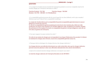 ______________________________________________________________BORSALINO – Corrigé 2
QUESTIONS
Le compte de résultat mesure l’activité de l’entreprise pendant un exercice comptable. Quel est le
résultat dégagé par l’entreprise Borsalino en 2005 ?
Total des Produits : 552 700
Total des charges : 500 000
Résultat : 552 700 – 500 000 = 52 700 (Bénéϐice)

La comptabilité générale permet-elle de savoir lequel de nos deux billards a été le plus rentable ?
Déduisez quel sera l’objectif de la comptabilité analytique.
Le compte de résultat obtenu par la comptabilité financière (comptabilité générale) donne la mesure
globale de l’activité de l’exercice.
Le rôle de la comptabilité de gestion (analytique) est de fournir des résultats plus ciblés (sur telle
production, tel article, tel de chantier), de connaître différents coûts, d’expliquer les résultats, d’établir
des prévisions et d’en analyser les écarts. La comptabilité de gestion n’est pas obligatoire, mais elle est
très utile à la gestion de l’entreprise.

Sur quoi s’appuie-t-on pour calculer les coûts ?
Un coût est une somme de charges qui correspondent à une étape d’élaboration d’un produit. Il s’obtient
en totalisant les charges ainsi retenues, issues de la comptabilité générale (classe 6).

Pourquoi doit-on distinguer les charges directes, des charges indirectes ?
Les charges directes sont affectées directement aux coûts recherchés, alors que les charges indirectes
peuvent concerner plusieurs coûts. Leur affectation demande donc des calculs intermédiaires.
Quel est le montant total des charges indirectes à incorporer aux coûts ?
Le total des charges indirectes de l’entreprise Borsalino est de 309 000 €

136

 