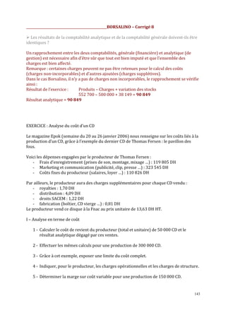 _________________________________________________BORSALINO – Corrigé 8
Les résultats de la comptabilité analytique et de la comptabilité générale doivent-ils être
identiques ?
Un rapprochement entre les deux comptabilités, générale (financière) et analytique (de
gestion) est nécessaire afin d’être sûr que tout est bien imputé et que l’ensemble des
charges est bien affecté.
Remarque : certaines charges peuvent ne pas être retenues pour le calcul des coûts
(charges non-incorporables) et d’autres ajoutées (charges supplétives).
Dans le cas Borsalino, il n’y a pas de charges non incorporables, le rapprochement se vérifie
ainsi :
Résultat de l’exercice :
Produits – Charges + variation des stocks
552 700 – 500 000 + 38 149 = 90 849
Résultat analytique = 90 849

EXERCICE : Analyse du coût d’un CD
Le magazine Epok (semaine du 20 au 26 janvier 2006) nous renseigne sur les coûts liés à la
production d’un CD, grâce à l’exemple du dernier CD de Thomas Fersen : le pavillon des
fous.
Voici les dépenses engagées par le producteur de Thomas Fersen :
- Frais d’enregistrement (prises de son, montage, mixage …) : 119 805 DH
- Marketing et communication (publicité, clip, presse …) : 323 545 DH
- Coûts fixes du producteur (salaires, loyer …) : 110 826 DH
Par ailleurs, le producteur aura des charges supplémentaires pour chaque CD vendu :
- royalties : 1,70 DH
- distribution : 4,09 DH
- droits SACEM : 1,22 DH
- fabrication (boîtier, CD vierge …) : 0,81 DH
Le producteur vend ce disque à la Fnac au prix unitaire de 13,63 DH HT.
I – Analyse en terme de coût
1 - Calculer le coût de revient du producteur (total et unitaire) de 50 000 CD et le
résultat analytique dégagé par ces ventes.
2 - Effectuer les mêmes calculs pour une production de 300 000 CD.
3 - Grâce à cet exemple, exposer une limite du coût complet.
4 - Indiquer, pour le producteur, les charges opérationnelles et les charges de structure.
5 - Déterminer la marge sur coût variable pour une production de 150 000 CD.

143

 