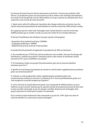 Les heures de main d'oeuvre directe nécessaires ont été de 1.5 heure par produits à 30¤
l'heure. La production passe successivement par deux ateliers sans stockage intermédiaire.
Les stocks en ϐin de période sont de 200 produits en ce qui concerne les produits ϐinis. Il n'y
a pas d'en-cours à la fin du mois de janvier.
1- Après avoir achevé le tableau de répartition des charges indirectes, présentez tous les
calculs nécessaires permettant de intermédiaire le coût de revient des 2000 articles vendus.
En supposant que les coûts reste inchangés toute l'année donné le cout de revient des
20000 produits que la société a vendu au cours de l'année N et le résultat obtenues.
II: Devant l'insuffisance des résultats, le projet suivant a été proposé:
-Acquisition d'un matériel neuf pour 104000¤
- Campagne publicitaire: 20000¤
- Réduction du prix de vente de 5¤ par produit
Ce projet devrait permettre d'augmenter la production de 50% au minimum.
2- En considérant que 73.91% du coût de production soit variable, ainsi que les charges de
distribution, combien de produits l'entreprise devra t-elle vendre au minimum l'année
suivante en N+1 pour rentabiliser son projet?
3- Si l'entreprise réalise son projet d'investissement, quel sera le nouveau bénéfice
minimum pour N+1?
4- Quelle est la technique permettant de calculer le coût d'unités supplémentaires produites
grâce aux investissements?*
5- Calculer ce coût marginal des unités supplémentaires produites grâce aux
investissements réalisés et retrouver le résultat de N+1 trouvé précédemment, grâce à ce
coût marginal et au profit marginal qu'il génère?
6- a) Un client de la société désirerait passer une commande de 6000 produits à un prix
inférieur au prix normal. Sachant que la capacité actuelle de production permet de faire face
à cette nouvelle commande et que les charges variables demeureront inchangées, dire
jusqu'à quel prix la société peut accepter la commande
b) La société accepte finalement cette commande à un prix de 105¤. Quel sera alors le
nouveau bénéfice, les autres prix restant inchangés?

160

 