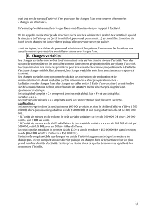 quel que soit le niveau d’activité. C’est pourquoi les charges fixes sont souvent dénommées
« charges de structure »
Il s’ensuit qu’unitairement les charges fixes sont décroissantes par rapport à l’activité.
On les appelle encore charges de structure parce qu’elles subissent en réalité des variations quand
la structure de l’entreprise (actif immobilisé, personnel permanent…..) est modifiée. La notion de
fixité de ces charges est donc relative puisqu’elles peuvent varier par pallier.
Ainsi les loyers, les salaires du personnel administratif, les primes d’assurance, les dotations aux
amortissements peuvent être considérés comme des charges fixes.

B. Charges variables
Les charges variables sont celles dont le montant varie en fonction du niveau d’activité. Pour des
raisons de commodité on les considère comme directement proportionnelles au volume d’activité.
La consommation des matières premières peut être considérée comme proportionnelle à l’activité.
C’est une charge variable. Unitairement, les charges variables sont donc constantes par rapport à
l’activité.
Les charges variables sont consommées du fait des opérations de production et de
commercialisation. Aussi sont-elles parfois dénommées « charges opérationnelles »
La distinction des charges fixes des charges variables se fait à l’aide d’une analyse à priori fondée
sur des considérations de bon sens résultant de la nature même des charges ou grâce à un
ajustement statistique.
Le coût global complet « C » comprend donc un coût global fixe « F » et un coût global
variable « a.x ».
Le coût variable unitaire « a » dépendra alors de l’unité retenue pour mesurer l’activité.
Application :
Soit une entreprise dont la production est 100 000 produits et dont le chiffre d’affaires s’élève à 500
000 DH alors que son coût global ϐixe est de 150 000 DH et son coût global variable est de 300 000
DH.
* Si l’unité de mesure est le volume, le coût variable unitaire « a » est de 300 000 DH pour 100 000
unités, soit 3 DH par unité.
* Si l’unité de mesure est le chiffre d’affaires, le coût variable unitaire « a » est de 300 000 divisé par
500 000, soit 0.60 DH pour un DH de chiffre d’affaires.
Le coût complet sera dans le premier cas de (3DH x unités vendues + 150 000DH) et dans le second
cas de (0.60 DH x chiffre d’affaires + 150 000 DH).
Il résulte de ce qui précède que lorsque les unités d’activité augmentent et que la structure ne
change pas, le coût complet unitaire décroît puisque les charges fixes se répartissent sur un plus
grand nombre d’unités d’activité. L’entreprise réalise alors ce que les économistes appellent des
économies d’échelle.

162

 