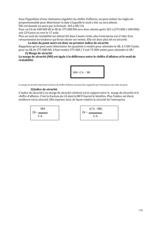 Sous l’hypothèse d’une réalisation régulière du chiffre d’affaires, on peut utiliser les règles de
proportionnalité pour déterminer la date à laquelle le seuil a été, ou sera atteint.
Elle est donnée en jours par la formule 365 x SR/ CA.
Pour un CA de 600 000 dh le SR de 375 000 DH sera donc atteint après 365 x (375 000 / 600 000)
soit 229 jours ou vers le 17 août.
Plus un seuil de rentabilité est atteint tôt dans l’année civile, plus l’entreprise est à l’abri d’un
retournement de tendance qui ferait chuter ses ventes. Elle est donc plus tôt en sécurité.
La date du point mort est donc un premier indice de sécurité.
Rappelons qu’on peut aussi déterminer les quantités à vendre pour atteindre le SR. A 5 DH l’unité,
pour un SR de 375 000 DH, il faut vendre 375 000 / 5 soit 75 000 unités pour atteindre le SR !
2) Marge de sécurité
La marge de sécurité (MS) est égale à la différence entre le chiffre d’affaires et le seuil de
rentabilité.

MS= CA – SR

La marge de sécurité représente la baisse du chiffre d’affaires qui peut être supportée par l’entreprise sans subir de perte.

3) Indice de sécurité
L’indice de sécurité ( ou marge de sécurité relative) est le rapport entre la marge de sécurité et le
chiffre d’affaires. C’est la fraction du CA dont la MCV fournit le bénéfice. Plus l’indice est élevé,
meilleure est la sécurité. Elle exprime donc de façon relative la sécurité de l’entreprise.

MS
IS=

(CA –SR)
IS =

CA

CA

170

 