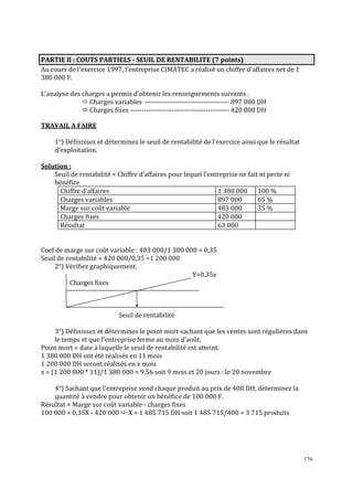 PARTIE Il : COUTS PARTIELS - SEUIL DE RENTABILITE (7 points)
Au cours de l'exercice 1997, l'entreprise CIMATEC a réalisé un chiffre d'affaires net de 1
380 000 F.
L'analyse des charges a permis d'obtenir les renseignements suivants .
Charges variables ------------------------------------- 897 000 DH
Charges fixes ------------------------------------------- 420 000 DH
TRAVAIL A FAIRE
1°) Déϐinissez et déterminez le seuil de rentabilité de l'exercice ainsi que le résultat
d'exploitation.
Solution :
Seuil de rentabilité = Chiffre d’affaires pour lequel l’entreprise ne fait ni perte ni
bénéfice
Chiffre d’affaires
1 380 000 100 %
Charges variables
897 000
65 %
Marge sur coût variable
483 000
35 %
Charges fixes
420 000
Résultat
63 000

Coef de marge sur coût variable : 483 000/1 380 000 = 0,35
Seuil de rentabilité = 420 000/0,35 =1 200 000
2°) Vériϐiez graphiquement.
Y=0,35x
Charges fixes

Seuil de rentabilité
3°) Déϐinissez et déterminez le point mort sachant que les ventes sont régulières dans
le temps et que l'entreprise ferme au mois d'août.
Point mort = date à laquelle le seuil de rentabilité est atteint.
1 380 000 DH ont été réalisés en 11 mois
1 200 000 DH seront réalisés en x mois
x = (1 200 000 * 11)/1 380 000 = 9,56 soit 9 mois et 20 jours : le 20 novembre
4°) Sachant que l'entreprise vend chaque produit au prix de 400 DH, déterminez la
quantité à vendre pour obtenir un bénéϐice de 100 000 F.
Résultat = Marge sur coût variable - charges fixes
100 000 = 0,35X - 420 000 X = 1 485 715 DH soit 1 485 715/400 = 3 715 produits

176

 