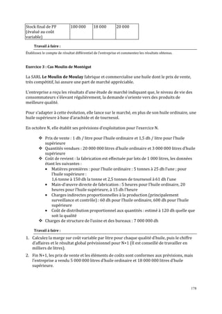Stock final de PF
(évalué au coût
variable)

100 000

18 000

20 000

Travail à faire :
Établissez le compte de résultat différentiel de l’entreprise et commentez les résultats obtenus.

Exercice 3 : Cas Moulin de Montégut

La SARL Le Moulin de Moulay fabrique et commercialise une huile dont le prix de vente,
très compétitif, lui assure une part de marché appréciable.
L’entreprise a reçu les résultats d’une étude de marché indiquant que, le niveau de vie des
consommateurs s’élevant régulièrement, la demande s’oriente vers des produits de
meilleure qualité.
Pour s’adapter à cette évolution, elle lance sur le marché, en plus de son huile ordinaire, une
huile supérieure à base d’arachide et de tournesol.
En octobre N, elle établit ses prévisions d’exploitation pour l’exercice N.
Prix de vente : 1 dh / litre pour l’huile ordinaire et 1,5 dh / litre pour l’huile
supérieure
Quantités vendues : 20 000 000 litres d’huile ordinaire et 3 000 000 litres d’huile
supérieure
Coût de revient : la fabrication est effectuée par lots de 1 000 litres, les données
étant les suivantes :
• Matières premières : pour l’huile ordinaire : 5 tonnes à 25 dh l’une ; pour
l’huile supérieure :
1,6 tonne à 150 dh la tonne et 2,5 tonnes de tournesol à 61 dh l’une
• Main-d’œuvre directe de fabrication : 5 heures pour l’huile ordinaire, 20
heures pour l’huile supérieure, à 15 dh l’heure
• Charges indirectes proportionnelles à la production (principalement
surveillance et contrôle) : 60 dh pour l’huile ordinaire, 600 dh pour l’huile
supérieure
• Coût de distribution proportionnel aux quantités : estimé à 120 dh quelle que
soit la qualité
Charges de structure de l’usine et des bureaux : 7 000 000 dh
Travail à faire :

1. Calculez la marge sur coût variable par litre pour chaque qualité d’huile, puis le chiffre
d’affaires et le résultat global prévisionnel pour N+1 (Il est conseillé de travailler en
milliers de litres).
2. Fin N+1, les prix de vente et les éléments de coûts sont conformes aux prévisions, mais
l’entreprise a vendu 5 000 000 litres d’huile ordinaire et 18 000 000 litres d’huile
supérieure.

178

 