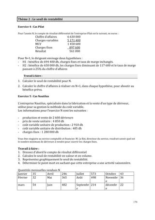 Thème 2 : Le seuil de rentabilité
Exercice 4 : Cas Pilat
Pour l’année N, le compte de résultat différentiel de l’entreprise Pilat est le suivant, en euros :

Chiffre d’affaires
Charges variables
MCV
Charges fixes
Résultat

6 630 000
5 171 400
1 458 600
897 600
561 000

Pour N+1, le dirigeant envisage deux hypothèses :
- H1 : bénéϐice de 694 400 dh, charges ϐixes et taux de marge inchangés.
- H2 : bénéϐice de 650 000 dh, les charges ϐixes diminuant de 117 600 et le taux de marge
passant à 25% du chiffre d’affaires
Travail à faire :

1. Calculer le seuil de rentabilité pour N.
2. Calculer le chiffre d’affaires à réaliser en N+1, dans chaque hypothèse, pour aboutir au
bénéfice prévu.
Exercice 5 : Cas Nautilux

L’entreprise Nautilux, spécialisée dans la fabrication et la vente d’un type de dériveur,
utilise pour sa gestion la méthode du coût variable.
Les informations pour l’exercice N sont les suivantes :
-

production et vente de 2 600 dériveurs
prix de vente unitaire : 4 850 dh
coût variable unitaire de production : 2 910 dh
coût variable unitaire de distribution : 485 dh
charges fixes : 1 280 000 dh

Vous êtes stagiaire au service comptable et financier. M. Le Bat, directeur du service, voudrait savoir quel est
le nombre minimum de dériveurs à vendre pour couvrir les charges fixes.

Travail à faire :
1. Dressez d’abord le compte de résultat différentiel
2. Calculez le seuil de rentabilité en valeur et en volume.
3. Représentez graphiquement le seuil de rentabilité.
4. Déterminer le point mort en sachant que cette entreprise a une activité saisonnière.
Quantités mensuelles vendues N
Janvier
35
Avril
246
Février
32
Mai
365
mars

54

Juin

482

Juillet
Août

573
498

Septembr 214
e

Octobre 43
Novembr 36
e
décembr 22
e

179

 
