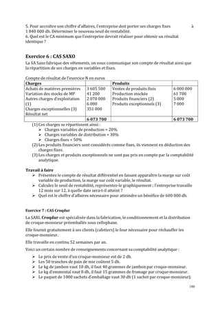 5. Pour accroître son chiffre d’affaires, l’entreprise doit porter ses charges fixes
1 840 000 dh. Déterminer le nouveau seuil de rentabilité.
6. Quel est le CA minimum que l’entreprise devrait réaliser pour obtenir un résultat
identique ?

à

Exercice 6 : CAS SAXO
La SA Saxo fabrique des vêtements, on vous communique son compte de résultat ainsi que
la répartition de ses charges en variables et fixes.
Compte de résultat de l’exercice N en euros
Charges
Produits
Achats de matières premières 3 605 500
Ventes de produits finis
6 000 000
Variation des stocks de MP
41 200
Production stockée
61 700
Autres charges d’exploitation
2 070 000
Produits ϐinanciers (2)
5 000
(1)
6 000
Produits exceptionnels (3)
7 000
Charges exceptionnelles (3)
351 000
Résultat net
6 073 700
6 073 700
(1) Ces charges se répartissent ainsi :
Charges variables de production = 20%
Charges variables de distribution = 30%
Charges ϐixes = 50%
(2) Les produits financiers sont considérés comme fixes, ils viennent en déduction des
charges fixes.
(3) Les charges et produits exceptionnels ne sont pas pris en compte par la comptabilité
analytique.
Travail à faire
Présentez le compte de résultat différentiel en faisant apparaître la marge sur coût
variable de production, la marge sur coût variable, le résultat.
Calculez le seuil de rentabilité, représentez-le graphiquement ; l’entreprise travaille
12 mois sur 12, à quelle date sera-t-il atteint ?
Quel est le chiffre d’affaires nécessaire pour atteindre un bénéfice de 600 000 dh.

Exercice 7 : CAS Croqdur

La SARL Croqdur est spécialisée dans la fabrication, le conditionnement et la distribution
de croque-monsieur préemballés sous cellophane.
Elle fournit gratuitement à ses clients (cafetiers) le four nécessaire pour réchauffer les
croque-monsieur.
Elle travaille en continu 52 semaines par an.
Voici un certain nombre de renseignements concernant sa comptabilité analytique :
Le prix de vente d’un croque-monsieur est de 2 dh.
Les 50 tranches de pain de mie coûtent 5 dh.
Le kg de jambon vaut 10 dh, il faut 40 grammes de jambon par croque-monsieur.
Le kg d’emmental vaut 8 dh, il faut 15 grammes de fromage par croque-monsieur.
Le paquet de 1000 sachets d’emballage vaut 30 dh (1 sachet par croque-monsieur).
180

 
