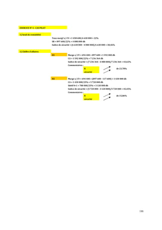 EXERCICE N° 4 - CAS PILAT
1) Seuil de rentabilité
Taux marge s/ CV = 1 458 600/6 630 000 = 22%
SR = 897 600/22% = 4 080 000 dh
Indice de sécurité = (6 630 000 - 4 080 000)/6 630 000 = 38,46%
1) Chiffre d'affaires
H1

Marge s/ CV = 694 400 + 897 600 = 1 592 000 dh
CA = 1 592 000/22% = 7 236 364 dh
Indice de sécurité = (7 236 364 - 4 080 000)/7 236 364 = 43,62%
Commentaires :
R

de 23,78%

sécurité
H2

Marge s/ CV = 694 400 + (897 600 - 117 600) = 1 430 000 dh
CA = 1 430 000/25% = 5 720 000 dh
SdeR N+1 = 780 000/25% = 3 120 000 dh
Indice de sécurité = (5 720 000 - 3 120 000)/5 720 000 = 45,45%
Commentaires :
R

de 15,86%

sécurité

188

 
