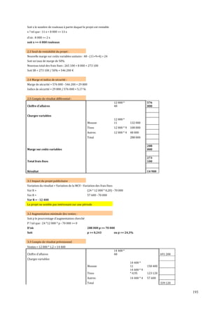 Soit x le nombre de rouleaux à partir duquel le projet est rentable
x ? tel que : 11 x + 8 000 = 13 x
d'où : 8 000 = 2 x
soit x = 4 000 rouleaux
2.3 Seuil de rentabilité du projet :
Nouvelle marge sur coûts variables unitaire : 48 - (11+9+4) = 24
Soit un taux de marge de 50%
Nouveau total des frais ϐixes : 265 100 + 8 000 = 273 100
Soit SR = 273 100 / 50% = 546 200 €
2.4 Marge et indice de sécurité :
Marge de sécurité = 576 000 - 546 200 = 29 800
Indice de sécurité = 29 800 / 576 000 = 5,17 %
2.5 Compte de résultat différentiel :
12 000 *
48

Chiffre d'affaires

576
000

Charges variables
Mousse

12 000 *
11

132 000

Tissu

12 000 * 9

108 000

Autres

12 000 * 4

48 000

Total

288 000

Marge sur coûts variables

288
000

Total frais fixes

273
100

Résultat

14 900

3.1 Impact du projet publicitaire
Variation du résultat = Variation de la MCV - Variation des frais fixes
Var R =

(24 * 12 000 * 0,20) - 70 000

Var R =

57 600 - 70 000

Var R = - 12 400
Le projet ne semble pas intéressant sur une période
3.2 Augmentation minimale des ventes :
Soit p le pourcentage d'augmentation cherché
P ? tel que : 24 *12 000 * p - 70 000 = 0
D'où

288 000 p = 70 000

Soit

p = 0,243

ou p = 24,3%

3.3 Compte de résultat prévisionnel
Ventes = 12 000 * 1,2 = 14 400
14 400 *
48

Chiffre d'affaires

691 200

Charges variables

Tissu

14 400 *
11
14 400 * 9
* 0,95

123 120

Autres

14 400 * 4

57 600

Mousse

Total

158 400

339 120

193

 