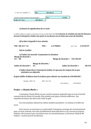 == SR = CF * CA/MCV ==

SR =

586 486,39

Ou bien on peut calculer le taux de marge =
Et SR = CF / Tm =

Tm =

31.30%

586 486,39

c) donnez la signification de ce seuil
Le chiffre d'affaires à réaliser en décembre est donc de 586 486,39 DH. A ce niveau,

le résultat est nul. En dessous
niveau l'entreprise réalise une perte et au dessus on est dans une zone de bénéfice..
d) la date à laquelle il sera atteint;
PM = SR /CA * 12

PM =

6.1790825

0,17 * 30 =

5.3724737

Soit le 6 juillet
e) l’indice de sécurité. Commentez la situation
Marge de Sécurité =
CA - SR
Marge de Sécurité =

Indice de Sécurité =

Marge de Sécurité /
CA

552 502.09

Indice de Sécurité =

48.51%

L’indice étant élevé, l’entreprise Gaillac n’a que peu de risques de ne pas
atteindre ses objectifs.
f) Quel chiffre d'affaires faut-il réaliser pour obtenir un résultat de 250 000 DH ?
Résultat = MCV - CF

MCV = Tm * CA
CA à réaliser =

1 385 208,44

Projet : « Chante Merle »
L'entreprise Chante Merle est une société anonyme implantée dans la zone d'activité
commerciale du Pieule à Grenoble. Elle produit trois types d'articles différents : des
raquettes de tennis, des skis et des clubs de golf.
Ces trois produits utilisent les mêmes matières premières : le carbone et la fibre de
verre.
Pour assurer sa croissance et sa pérennité, l'entreprise envisage des investissements
pour ces trois activités. Son ratio d'endettement étant déjà élevé et ses ressources propres
réduites, elle ne pourra pas concrétiser tous ces investissements. Le Directeur Général, Mr
Federer a seul le pouvoir de décision.

204

 