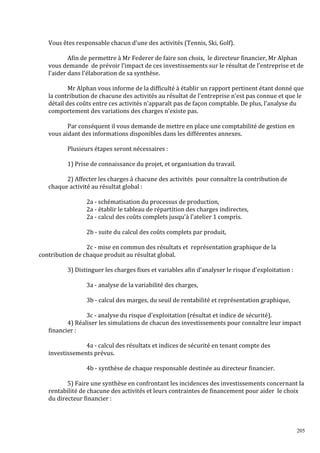 Vous êtes responsable chacun d'une des activités (Tennis, Ski, Golf).
Afin de permettre à Mr Federer de faire son choix, le directeur financier, Mr Alphan
vous demande de prévoir l'impact de ces investissements sur le résultat de l’entreprise et de
l'aider dans l'élaboration de sa synthèse.
Mr Alphan vous informe de la difficulté à établir un rapport pertinent étant donné que
la contribution de chacune des activités au résultat de l'entreprise n'est pas connue et que le
détail des coûts entre ces activités n'apparaît pas de façon comptable. De plus, l'analyse du
comportement des variations des charges n'existe pas.
Par conséquent il vous demande de mettre en place une comptabilité de gestion en
vous aidant des informations disponibles dans les différentes annexes.
Plusieurs étapes seront nécessaires :
1) Prise de connaissance du projet, et organisation du travail.
2) Affecter les charges à chacune des activités pour connaître la contribution de
chaque activité au résultat global :
2a - schématisation du processus de production,
2a - établir le tableau de répartition des charges indirectes,
2a - calcul des coûts complets jusqu'à l'atelier 1 compris.
2b - suite du calcul des coûts complets par produit,
2c - mise en commun des résultats et représentation graphique de la
contribution de chaque produit au résultat global.
3) Distinguer les charges ϐixes et variables aϐin d'analyser le risque d'exploitation :
3a - analyse de la variabilité des charges,
3b - calcul des marges, du seuil de rentabilité et représentation graphique,
3c - analyse du risque d'exploitation (résultat et indice de sécurité).
4) Réaliser les simulations de chacun des investissements pour connaître leur impact
financier :
4a - calcul des résultats et indices de sécurité en tenant compte des
investissements prévus.
4b - synthèse de chaque responsable destinée au directeur financier.
5) Faire une synthèse en confrontant les incidences des investissements concernant la
rentabilité de chacune des activités et leurs contraintes de financement pour aider le choix
du directeur financier :

205

 