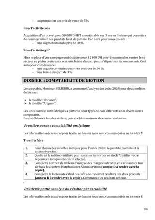 -

augmentation des prix de vente de 5%.

Pour l’activité skis
Acquisition d’un brevet pour 50 000 DH HT amortissable sur 3 ans en linéaire qui permettra
de commercialiser des produits haut de gamme. Ceci aura pour conséquence :
- une augmentation du prix de 10 %.
Pour l’activité golf
Mise en place d’une campagne publicitaire pour 12 000 DH pour dynamiser les ventes de ce
secteur en pleine croissance avec une baisse des prix pour s’aligner sur les concurrents. Ceci
aura pour conséquence :
- une augmentation des quantités vendues de 50 %,
- une baisse des prix de 3%.

DOSSIER : COMPTABILITE DE GESTION
Le comptable, Monsieur PELLERIN, a commencé l'analyse des coûts 200N pour deux modèles
de bureau :
le modèle Florence,
le modèle Avignon.
Les deux bureaux sont fabriqués à partir de deux types de bois différents et de divers autres
composants.
Ils sont élaborés dans les ateliers, puis stockés en attente de commercialisation.
Première partie : comptabilité analytique
Les informations nécessaires pour traiter ce dossier vous sont communiquées en annexe 5.
Travail à faire
1.
2.
3.

4.

Pour chacun des modèles, indiquer pour l'année 200N, la quantité produite et la
quantité vendue.
Quelle est la méthode utilisée pour valoriser les sorties de stock ? Justifier votre
réponse en indiquant le calcul effectué.
Compléter l'extrait du tableau d'analyse des charges indirectes en calculant les taux
de frais des centres Distribution et Administration (annexe D à rendre avec la
copie).
Compléter le tableau de calcul des coûts de revient et résultats des deux produits
(annexe D à rendre avec la copie). Commentez les résultats obtenus

.
Deuxième partie : analyse du résultat par variabilité
Les informations nécessaires pour traiter ce dossier vous sont communiquées en annexe 6.

208

 
