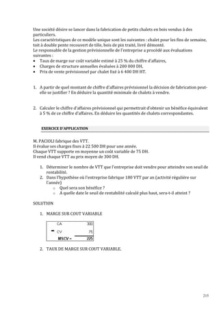 Une société désire se lancer dans la fabrication de petits chalets en bois vendus à des
particuliers.
Les caractéristiques de ce modèle unique sont les suivantes : chalet pour les fins de semaine,
toit à double pente recouvert de tôle, bois de pin traité, livré démonté.
Le responsable de la gestion prévisionnelle de l’entreprise a procédé aux évaluations
suivantes :
• Taux de marge sur coût variable estimé à 25 % du chiffre d’affaires,
• Charges de structure annuelles évaluées à 200 000 DH,
• Prix de vente prévisionnel par chalet ϐixé à 6 400 DH HT.

1. A partir de quel montant de chiffre d’affaires prévisionnel la décision de fabrication peutelle se justifier ? En déduire la quantité minimale de chalets à vendre.

2. Calculer le chiffre d’affaires prévisionnel qui permettrait d’obtenir un bénéfice équivalent
à 5 % de ce chiffre d’affaires. En déduire les quantités de chalets correspondantes.

EXERCICE D'APPLICATION

M. PACIOLI fabrique des VTT.
Il évalue ses charges ϐixes à 22 500 DH pour une année.
Chaque VTT supporte en moyenne un coût variable de 75 DH.
Il vend chaque VTT au prix moyen de 300 DH.
1. Déterminer le nombre de VTT que l'entreprise doit vendre pour atteindre son seuil de
rentabilité.
2. Dans l'hypothèse où l'entreprise fabrique 180 VTT par an (activité régulière sur
l'année)
o Quel sera son bénéfice ?
o A quelle date le seuil de rentabilité calculé plus haut, sera-t-il atteint ?
SOLUTION
1. MARGE SUR COUT VARIABLE

2. TAUX DE MARGE SUR COUT VARIABLE.

215

 