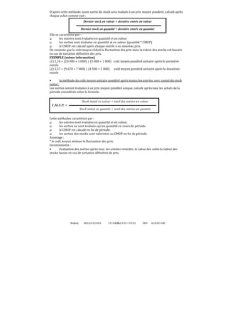 D'après cette méthode, toute sortie du stock sera évaluée à un prix moyen pondéré, calculé après
chaque achat comme suit :
Dernier stock en valeur + dernière entrée en valeur
Dernier stock en quantité + dernière entrée en quantité
Elle se caractérise par :
les entrées sont évaluées en quantité et en valeur
les sorties sont évaluées en quantité et en valeur (quantité * CMUP)
le CMUP est calculé après chaque entrée à un nouveau prix.
On constate que le coût moyen réduit la fluctuation des prix mais la valeur des stocks est faussée
en cas de variation définitive des prix.
EXEMPLE (même information)
(1) 2,16 = (10 000 + 3 000) / (5 000 + 1 000) coût moyen pondéré unitaire après la première
entrée
(2) 2,57 = (9 670 + 7 000) / (4 500 + 2 000) coût moyen pondéré unitaire après la deuxième
entrée
•
la méthode du coût moyen unitaire pondéré après toutes les entrées avec cumul du stock
initial :
Les sorties seront évaluées à un prix moyen pondéré unique, calculé après tous les achats de la
période considérée selon la formule.
Stock initial en valeur + total des entrées en valeur
C.M.U.P. =
Stock initial en quantité + total des entrées en quantité
Cette méthodes caractérisé par :
les entrées sont évaluées en quantité et en valeur.
les sorties ne sont évaluées qu'en quantité en cours de période.
le CMUP est calculé en fin de période.
les sorties des stocks sont valorisées au CMUP en fin de période.
Avantage :
* le coût moyen atténue la fluctuation des prix.
Inconvénients :
•
évaluation des sorties après tous les entrées retardés, le calcul des coûts la valeur des
stocks fausse en cas de variation définitive de prix.

Brahim

BELGUELSSA

OUARZAZATE LYCEE
33

IBN

ALHAITAM

 