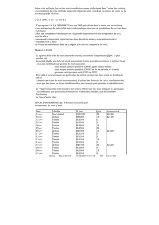 Selon cette méthode, les sorties sont considérées comme s'effectuant dans l'ordre des entrées.
L'inconvénient de cette méthode est qu'elle répercute avec retard les variations de cours ou de
prix enregistrés à l'achat.
GESTION DES STOCKS
L'entreprise S. A. JLV INFORMATIX est une PME spécialisée dans la vente aux particuliers
et aux entreprises de matériel de micro-informatique, ainsi que de prestations de services dans
ce domaine.
Grâce aux compérences techniques et à la grande disponibilité de son dirigeant et de ses 2
salariés, elle a
connu un développement important ces deux dernières années, assurant notamment
l'installation et la mise
en réseau de nombreuses PME de la région. Elle clôt ses comptes le 30 avril.
TRAVAIL A FAIRE
:
1) à partir de la ϐiche de stock manuelle fournie, concernant l'imprimante (ZJ36) la plus
vendue par
la société, établir une fiche de stock automatisée le plus possible en utilisant le tableur Excel,
selon les 3 méthodes de gestion de stock suivantes :
- coût moyen unitaire pondéré (CMUP) après chaque entrée
- coût moyen unitaire pondéré (CMUP) en fin de période, ici le mois
- premier entré premier sorti (PEPS ou FIFO)
Pour cela, il sera nécessaire en particulier de mettre en place des liens entre les feuilles de
calcul
(données et fiches de stock automatisées), d'utiliser des formules de calcul conditionnelles,
ainsi que des mises en forme conditionnelles, par exemple pour gommer les résultats nuls.
2) rédiger une petite note d'analyse sur texteur (Word par ex.) pour indiquer les avantages
inconvénients que paraissent présenter les 3 méthodes utilisées, aϐin de conseiller
l'utilisation
de l'une d'entre elles.
STOCKS D'IMPRIMANTES JET D'ENCRE COULEUR ZJ36.
Mouvements du mois d'avril
Date
01-avr
02-avr
03-avr
05-avr
06-avr
09-avr
10-avr
11-avr
12-avr
13-avr
14-avr
17-avr
18-avr
20-avr
22-avr

Libellés
Stock initial
Achats
Ventes
Ventes
Ventes
Ventes
Achats
Ventes
Ventes
Ventes
Ventes
Achats
Ventes
Ventes
Ventes
Brahim

BELGUELSSA

N° mvt
STO3103
BR0204
BL0304
BL0504
BL0604
BL0904
BR1004
BL1104
BL1204
BL1304
BL1404
BR1704
BL1804
BL2004
BL2204
OUARZAZATE LYCEE
37

Qtés
35
18
5
3
10
20
15
5
3
10
3
30
4
12
3
IBN

Prix unitaire
122,00
121,00

123,00

125,00

ALHAITAM

 