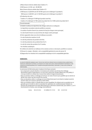 i) Main d’œuvre directe utilisée dans l’atelier n°1 :
4 040 heures à 12 DH soit : 48 480 DH.
Main d’œuvre directe utilisée dans l’atelier n°2:
2 400 heures à 12,80 DH soit 30 720 DH ayant servi à fabriquer le produit X,
900 heures à 12,80 DH soit 11 520 DH ayant servi à fabriquer le produit Y.
j) Production du mois :
- l’atelier n°1 a fabriqué 37 000 kg de produit semi-fini,
- l’atelier n°2 a fabriqué 13 700 unités de produit ϐini X et 3 000 unités de produit ϐini Y.
Travail demandé :
1) Etablir le tableau de répartition des charges indirectes en indiquant :
- la répartition secondaire (calculs justifiés en annexe),
- le nombre d’unités d’œuvre (ou assiette de frais) de chaque centre principal,
- le coût d’unité d’œuvre ou taux de frais de chaque centre principal.
2) Faire apparaître dans une série de tableaux successifs :
- le coût d’achat des matières A et B,
- le coût de production du produit semi-fini,
- le coût de production des produits finis X et Y,
- le coût de revient des produits X et Y vendus,
- les résultats analytiques.
On veillera à la clarté de ces tableaux et les sommes seront, si nécessaire, justifiées en annexe .
3) Dresser le compte « Résultat » de la comptabilité générale du mois de janvier N.
4) Rapprocher les résultats de la comptabilité analytique et de la comptabilité générale.

EXERCICE8 :
LA SOCIETE GALLIA FABRIQUE DANS L'UNE DE SES UNITES DE PRODUCTION UN CONSERVATEUR ALIMENTAIRE A
PARTIR DE COMPOSANTS NATURELS. CE PRODUIT EST VENDU SOUS DEUX CONDITIONNEMENTS DIFFERENTS A UNE
CLIENTELE DE PROFESSIONNELS DE L'ALIMENTATION (RESTAURATEURS, TRAITEURS...), MAIS AUSSI AUPRES DE
PARTICULIERS.
Le processus de fabrication peut s'analyser de la façon suivante:
- Les composants naturels (herbes et aromates) sont achetés sous forme d'un mélange,
directement auprès d'agriculteurs, au cours de la saison des récoltes (début mai à fin juillet). Il
n'est pas stocké et ne donne lieu à aucun frais indirect d'approvisionnement.
- Dans un premier atelier, le mélange est trié par une main d'oeuvre peu qualifiée qui en extrait un
déchet sans valeur qui doit ensuite être évacué.
- Dans un deuxième atelier, le mélange est tout d'abord lavé puis il est trituré et malaxé avant de
macérer dans une saumure spéciale et d'être filtré.
- Dans un troisième atelier, le liquide filtré est alors lyophilisé. On obtient ainsi un produit sec en
granulés qui est stocké en silos en attendant les opérations de conditionnement réalisées en
fonction des programmes de vente déterminés par la direction commerciale. (Les ateliers 1, 2 et 3
fonctionnent en continu, sans stockage intermédiaire).
Brahim

BELGUELSSA

OUARZAZATE LYCEE
75

IBN

ALHAITAM

 