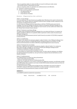 - Dans un quatrième atelier, le contenu du filtre est essoré et séché puis vendu comme
sous-produit destiné à l'alimentation du bétail.
- Dans un cinquième atelier, les opérations de conditionnements sont effectuées.
Présenter le schéma de production.
Calculer le coût de production prévisionnel
- d'un kg de produit sec;
- d'une boîte de 50 g;
- d'une boîte de 10 sachets.
Annexe : Organisation des ateliers
Atelier 1. Tri du mélange
Le tri est réalisé par une main d'oeuvre peu qualifiée dont l'effectif peut être ajusté en fonction des
quantités à trier. Chaque salarié est rémunéré 10 DH de l'heure (charges sociales comprises) et trie
en moyenne 12,5 kg par heure de travail.
Le coût d'achat du mélange acheté aux agriculteurs a été ϐixé à 750 DH la tonne pour toute la
campagne. Une tonne de mélange brut permet d'obtenir normalement 900 kg de mélange trié. Le
coût d'évacuation du déchet s'élève à 30 DH par tonne évacuée. Les frais indirects de l'atelier sont
de 1 DH par heure de main d'oeuvre directe.
Atelier 2. Traitement, macération, ϐiltrage.
Cet atelier traite normalement 900 kg de mélange trié sur une durée de 8 heures. La saumure est
achetée 2,50 DH les 100 litres et la quantité utilisée représente 2 mètres cubes de saumure pour
900 kg de mélange trié.
Le coût horaire de fonctionnement (coût de l'unité d'oeuvre) est estimé à 337,50 DH (il comprend
la main d'oeuvre).
Atelier 3. Lyophilisation.
Cet atelier a une capacité de traitement adaptée à celle de l'atelier 2. Avec 900 kg de mélange trié et
2 mètres cubes de saumure, le liquide ϐiltré fournit 150 kg de produit sec en 8 heures. Le coût
horaire de fonctionnement est estimé à 400 DH (il comprend également la main d'oeuvre).
Atelier 4. Traitement du sous-produit.
Cet atelier a également une capacité de production adaptée à celle de l'atelier 2. Le contenu du
ϐiltre après essorage et séchage sur une durée de 8 heures des 900 kg de mélange macéré
représente normalement 750 kg de sous-produit.
Le coût horaire de fonctionnement est estimé à 5,25 DH.
Le sous-produit est commercialisé à 83,50 DH la tonne. Sa valeur nette de réalisation sera déduite
du coût de production du produit sec, sans qu'il soit tenu compte de frais de distribution ou d'un
bénéfice forfaitaire.
Atelier 5. Conditionnement.
Le conditionnement est réalisé sous deux présentations:
- boîtes de 50 g (dénomination B50);
- sachets de 5 g vendus par boîte de 10 (dénomination BS).
L'atelier peut conditionner en une heure, en fonction du réglage des machines, soit 450 boîtes de B50,
soit 3 000 sachets. Dans ce dernier cas, la mise en boîte BS des sachets nécessite ensuite une heure de
fonctionnement de cet atelier.
Le coût des fournitures s'établit, pour les boîtes de 50 g, à 56,50 DH le cent, pour les sachets, à
33,50 DH le rouleau de 500 unités et 36,50 DH le cent pour les boîtes contenant les sachets.
Le coût horaire de fonctionnement de l'atelier est estimé à 100 DH.
EXERCICE 9 :
La SA MANUT produit du matériel de manutention.
Brahim

BELGUELSSA

OUARZAZATE LYCEE
76

IBN

ALHAITAM

 