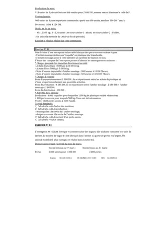 Production du mois.
918 unités de P; des déchets ont été vendus pour 2 406 DH , somme venant diminuer le coût de P.
Ventes du mois.
900 unités de P; une importante commande a porté sur 600 unités, vendues 500 DH l'une; la
livraison a coûté 4 224 DH.
Stocks en fin de mois.
- M : 12 500 kg ; P : 126 unités ; en-cours atelier 1 : néant; en-cours atelier 2 : 950 DH.
(On utilise la méthode du CMUP de fin de période.)
Calculer le résultat réalisé sur cette commande.

Exercice N° 12
Une division d'une entreprise industrielle fabrique des porte-savons en deux étapes.
- l'atelier moulage réalise une coquille en plastique dur translucide,
- l'atelier montage ajoute à cette dernière un système de fixation en inox.
L'étude des comptes de l'entreprise permet d'obtenir les renseignements suivants :
* Charges pouvant être imputées directement au coût
- Achats de plastique l 500 kg à 2,50 DH le kg,
- Achats d'inox 500 kg à 5 DH le kg,
- Main d'oeuvre imputable à l'atelier moulage : 300 heures à 10 DH l'heure,
- Main d'oeuvre imputable à l'atelier montage : 50 heures à 10,50 DH l'heure.
* Charges à répartir
Frais d'approvisionnement 1 000 DH , ils se répartissent entre les achats de plastique et
d'inox proportionnellement aux quantités achetées.
Frais de production : 4 585 DH, ils se répartissent entre l'atelier moulage : 2 580 DH et l'atelier
montage : 2 005 DH.
Frais de distribution : 690 DH .
* Activités de la période
Production : 4 800 coquilles pour lesquelles 1500 kg de plastique ont été nécessaires.
4 800 porte-savons pour lesquels 500 kg d'inox ont été nécessaires.
Vente : 4 600 porte-savons à 4 DH l'unité.
Travail demandé :
1) Calculez le coût d'achat des matières.
2) Calculez le coût de production :
- des coquilles à la sortie de I' atelier moulage,
- des porte-savons à la sortie de l’atelier montage.
3) Calculez le coût de revient d'un porte-savon.
4) Calculez le résultat obtenu.
EXERCICE N° 13
L’entreprise ARTSCENE fabrique et commercialise des bagues. Elle souhaite connaître leur coût de
revient. Le modèle de bague B1 est fabriqué dans l’atelier 1 à partir de perles et d’argent. Un
second modèle B2, plus ouvragé, est réalisé dans l’atelier B2.
Données concernant l’activité du mois de mars :
Stocks initiaux au 1er mars :
Perles

Stocks ϐinaux au 31 mars :

5 000 unités pour 1 300 DH

2 000 perles

Brahim

BELGUELSSA

OUARZAZATE LYCEE
79

IBN

ALHAITAM

 
