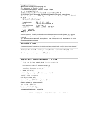 Renseignements annexes :
- Kilométrage aller Cavaillon –Lyon 240 km
- Prix autoroutier du kilomètre 0,07 dh
- Consommation moyenne du camion 24 litres au 100 km
- Prix du litre de gas-oil 0.98 dh
- Coût mensuel du chauffeur sur la base de 22 jours ouvrables 1 700 dh
- Frais indirects divers (assurance, entretien, amortissement du Camion et autres frais
administratifs et financiers 12 055 dh par an à affecter aux km effectués sur la base de 220 000
km par an
2) Calculer le coût du transport
Prix autoroutier
Gas oil
Coût du chauffeur
Autres frais

240 x 2 x 0.07 = 33.60
24/100 x 480 x 0.98 = 112.90
1 700/22 = 77.27
12 055 / 220 000 x 480 = 26.30

Total
250.07 dh
EXERCICE 23 :
Au service commercial, vous êtes chargé(e) d’étudier la rentabilité d’une proposition de trafic faite par un chargeur
lors de la visite du représentant. Cette proposition concerne un lot complet, occupant un véhicule de 40 T PTRA de
l’entreprise.

1) Le responsable vous demande de compléter la ϐiche concernant le coût de ce véhicule en tenant
compte des éléments suivants :
PROPOSITION DE TRAFIC
- Transport d’un lot complet de Strasbourg –Dijon (340 km/aller) faisant l’objet d’un contrat à l’année, à raison de 4 départs et retours par semaine.

- L’entreprise fonctionne 46 semaines par an, l’exploitation du véhicule se fait sur 203 jours
- Le prix proposé par le chargeur est de 1,5 dh / km

ÉLEMENTS DE CALCULS DU COUT DU VÉHICULE : 40 T PTRA
-

Acheté le 01/01/2006 100 000 dh HT (remorque + véhicule)

-

Consommation carburant : 33l/100 km à 1 dh/l

-

Entretien et réparation : 0,04 dh/km

-

Péage : 0,20 dh/km

-

Pneumatiques : compter 1/2 train de pneus par année

Tracteur 6 pneus à 650 dh l’un
Semi : 6 pneus à 700 dh l’un
Salaire conducteur : 1 800 dh brut / mois + 13ème mois
Charges sociales : 48 % du salaire brut
Frais de route : 20 dh/ jour
Taxes sur véhicule : 650 dh / an
Financement du véhicule : 2 800 dh / an
Brahim

BELGUELSSA

OUARZAZATE LYCEE
93

IBN

ALHAITAM

 