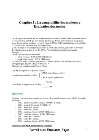 Chapitre 2 : La comptabilité des matières :
Evaluation des sorties
On a vu que le but de la CAE est la détermination du coût de revient. Dans ce coût en trouve
la consommation de MP qui proviennent du stockage donc il faut déterminer leur coût de
sortie du magasin de stockage. Lorsqu’il s’agit de MP ou de PF individualisés et identifiables.
L’évaluation des sorties ne pose aucun problème.
C’est l’exemple d’une entreprise qui monte et revend des voitures, par contre le problème
d’évaluation se pose dans le cas des MP ou PF interchangeables (qui se mélange).
Exemple :
Le stock de blé dans une minoterie
- achat 10 tonnes de blé à 2000 DH la tonne
- stock initial 6 tonnes à 1990 DH la tonne
On veut faire sortir 14 tonnes, la sortie de 14 tonnes utilisera 2 lot différent donc faut il
appliqué le prix de 2000 DH ou de 1990 DH ?
Réponse : on n’appliquera ni l’un, ni l’autre.
La CAE nous propose le procédé suivant :
CMUP après chaque entrée ;
Le coût moyen unitaire pondéré :
CMUP unique ou mensuel.
F.I.F.O
La méthode de l’épuisement des lots :
L.I.F.O
Application :
Dans une cimenterie on a enregistrées au cours d’un mois les mouvements relatifs aux stocks
de ciment :
- 01/02 : en stock initial 10 tonnes à 5000 DH la tonne ;
- 04/02 : achat de 8 tonnes à 4950 DH / T ;
- 08/02 : sortie de 9 tonnes ;
- 12/02 : sortie de 2 tonnes ;
- 15/02 : entrée de 8 tonnes à 5100 DH la tonne ;
- 20/02 : entrée de 10 tonnes à 5200 DH la tonne ;
- 25/02 : sortie de 17 tonnes ;
- 28/02 : sortie de 7 tonnes ;
- 30/02 : entrée de 4 tonnes à 5150 DH la tonne.
1° méthode de CMUP par la formule suivante :
Portail Des Etudiants Fsjes 4
 