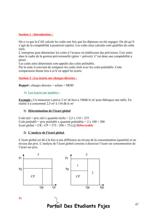 Section 1 : Introduction :
On a vu que la CAE calcule les coûts une fois que les dépenses on été engager. On dit qu’il
s’agit de la comptabilité à posteriori (après). Les coûts ainsi calculés sont qualifiés de coûts
réels.
L’entreprise peut déterminer les coûts à l’avance on établissons des prévisions. Ceci entre
dans le cadre de la gestion prévisionnelle (gérer = prévoir). C’est donc une comptabilité a
priori.
Les coûts ainsi déterminés sont appelés des coûts préétablis.
Par la suite il convient de comparer les coûts réels avec les coûts préétablis. Cette
comparaison donne lieu à ce k’on appel les écarts.
Section 2 : Les écarts sur charges directes :
Rappel : charges directes = achats + MOD
A) Les écarts sur matière :
Exemple : Un menuisier a prévu 2 m² de bois à 100dh le m² pour fabriquer une table. En
réalité il a consommé 2,5 m² à 110 dh le m²
1) Détermination de l’écart global
Coût réel = prix réel x quantité réelle = 2,5 x 110 = 275
Coût préétabli = prix préétabli x quantité préétablie = 2 x 100 = 200
Ecart global = CR - CP = 275 - 200 = 75 Défavorable
2) L’analyse de l’écart global
L’écart global est dû à la fois à une différence au niveau de la consommation (quantité) et au
niveau des prix. L’analyse de l’écart global consiste à dissocier l’écart sur consommation de
l’écart sur prix.
1 2
Pr Pr
Pp Pp
Qp Qr Qp Qp
1)
Portail Des Etudiants Fsjes 47
CP
1
2
CP
 