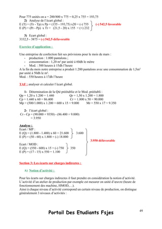 Pour 775 unités on a = 200/800 x 775 = 0,25 x 755 = 193,75
2) Analyse de l’écart global :
E (T) = (Tr - Tp) x Pp = (155 - 193,75) x20 = (-) 755 (-) 542,5 favorable
E (P) = (Pr - Pp) x Tr = (21,5 - 20) x 155 = (+) 232
3) Ecart global :
3332,5 - 3875 = (-) 542,5 défavorable
Exercice d’application :
Une entreprise de confection fait ses prévisions pour le mois de mars :
- production : 1.000 pantalons ;
- consommation : 1,20 m² par unité à 60dh le mètre
- Mod. : 500 heures à 15dh l’heure
A la fin du mois notre entreprise a produit 1.200 pantalons avec une consommation de 1,5m²
par unité à 50dh le m².
Mod. : 550 heures à 17dh l’heure
TAF : analyser et calculer l’écart global.
1- Détermination de la Qté préétablie et le Mod. préétabli :
Qp = 1,20 x 1.200 = 1.440 Qr = 1,50 x 1.200 = 1.800
Cp = 1.440 x 60 = 86.400 Cr = 1.800 x 50 = 90.000
Mp = (500/1.000) x 1.200 = 600 x 15 = 9.000 Mr = 550 x 17 = 9.350
2- l’écart global :
Cr - Cp = (90.000 + 9350) - (86.400 + 9.000)
= 3.950
Analyse :
Ecart / MP :
E (Q) = (1.800 - 1.400) x 60 = 21.600 3.600
E (P) = (50 - 60) x 1.800 = (-) 18.000
3.950 défavorable
Ecart / MOD :
E (Q) = (550 - 600) x 15 = (-) 750 350
E (P) = (17 - 15) x 550 = 1.100
Section 3: Les écarts sur charges indirectes :
A) Notion d’activité :
Pour les écarts sur charges indirectes il faut prendre en considération la notion d’activité.
L’activité d’un atelier de production par exemple est mesurer on unité d’œuvre (heure de
fonctionnement des machine, HMOD,…).
Ainsi à chaque niveau d’activité correspond un certain niveau de production, on distingue
généralement 3 niveaux d’activités :
Portail Des Etudiants Fsjes 49
 