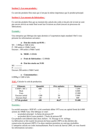Section 3 : Les sous produits :
Ce sont des produits finis mais qui n’ont pas la même importance que le produit principal.
Section 4 : Les encours de fabrication :
Ce sont des produits finis qui au moment des calculs des coûts et du prix de revient ne sont
pas encore arrivés au stade final avant leur livraison au client (encore en processus de
fabrication).
Exemple :
Une entreprise qui fabrique des tapis destinés à l’exportation (tapis standard 10m²) vous
présente les informations suivantes :
a- Etat des stocks au 01/01 :
M1 : 1.000kg à 10dh le kilo
P : 500 unités à 120dh l’unité
Encours : 100 unités à 50dh l’unité
b- MOD : 8.000dh
c- Frais de fabrication : 12.000dh
d- Etat des stocks au 31/01
M1 : ---------
P : -----------
Encours 200 unités à 30dh l’unité
e- Consommation :
6.000kg à 12dh le kilo
TAF : Calculer le coût de production.
Eléments Quantité Prix unitaire Montant
CSMP « M1 »
Mod.
Frais
Encours initial
Encours final
600
-
-
+100
-20
12
-
-
50
30
7.200
8.000
12.000
5.000
600
CP du produit 680 46,47 31.600
Exercice :
La société anonyme « SOFAP » a été constituée début 1975 avec un capital formé de 6.000
actions de 100dh l’une. Elle fabrique et vend :
- un produit principal : la farine de poisson FP
- un produit dérivé (sous produit) : l’huile de poisson HP
Ces produits sont élaborés dans deux ateliers : At. broyage et At. séchage.
La fabrication se fait à partir de poisson de basse qualité (MP1) et des déchets des
conserveries de poisson (MP2). Ces deux matières premières ne sont pas stockables.
L’entreprise calcule ses coûts mensuellement. Pour le mois de Janvier 2005, on vous fournit
les informations suivantes :
 