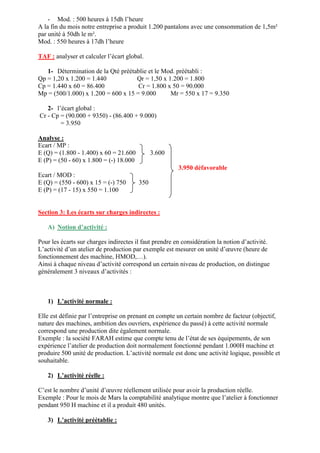 - Mod. : 500 heures à 15dh l’heure
A la fin du mois notre entreprise a produit 1.200 pantalons avec une consommation de 1,5m²
par unité à 50dh le m².
Mod. : 550 heures à 17dh l’heure
TAF : analyser et calculer l’écart global.
1- Détermination de la Qté préétablie et le Mod. préétabli :
Qp = 1,20 x 1.200 = 1.440 Qr = 1,50 x 1.200 = 1.800
Cp = 1.440 x 60 = 86.400 Cr = 1.800 x 50 = 90.000
Mp = (500/1.000) x 1.200 = 600 x 15 = 9.000 Mr = 550 x 17 = 9.350
2- l’écart global :
Cr - Cp = (90.000 + 9350) - (86.400 + 9.000)
= 3.950
Analyse :
Ecart / MP :
E (Q) = (1.800 - 1.400) x 60 = 21.600 3.600
E (P) = (50 - 60) x 1.800 = (-) 18.000
3.950 défavorable
Ecart / MOD :
E (Q) = (550 - 600) x 15 = (-) 750 350
E (P) = (17 - 15) x 550 = 1.100
Section 3: Les écarts sur charges indirectes :
A) Notion d’activité :
Pour les écarts sur charges indirectes il faut prendre en considération la notion d’activité.
L’activité d’un atelier de production par exemple est mesurer on unité d’œuvre (heure de
fonctionnement des machine, HMOD,…).
Ainsi à chaque niveau d’activité correspond un certain niveau de production, on distingue
généralement 3 niveaux d’activités :
1) L’activité normale :
Elle est définie par l’entreprise on prenant en compte un certain nombre de facteur (objectif,
nature des machines, ambition des ouvriers, expérience du passé) à cette activité normale
correspond une production dite également normale.
Exemple : la société FARAH estime que compte tenu de l’état de ses équipements, de son
expérience l’atelier de production doit normalement fonctionné pendant 1.000H machine et
produire 500 unité de production. L’activité normale est donc une activité logique, possible et
souhaitable.
2) L’activité réelle :
C’est le nombre d’unité d’œuvre réellement utilisée pour avoir la production réelle.
Exemple : Pour le mois de Mars la comptabilité analytique montre que l’atelier à fonctionner
pendant 950 H machine et il a produit 480 unités.
3) L’activité préétablie :
 