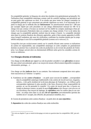 15
En comptabilité générale, la fréquence de calcul des résultats n'est généralement qu'annuelle. Or,
l'utilisation d'une comptabilité analytique comme outil de contrôle implique une périodicité qui
ne peut guère être supérieure au mois. Il en résulte que pour toutes les charges constatées en
comptabilité générale et qui concernent une période supérieure au mois, il est nécessaire de ré-
partir la charge par la méthode dite de l'abonnement. Un amortissement annuel de 1 200 sera
par exemple réparti par cette procédure en une charge d'abonnement mensuel de 100. Si la
charge n'est pas connue à l'avance au moment où l'on établit les comptes analytiques d'une pé-
riode, il est nécessaire d'introduire dans ces comptes une charge estimée. Il en va de même des
charges que la comptabilité générale mettrait trop de temps à fournir. Le comptable introduit
alors dans le système d'analyse des éléments approchés, quitte à faire ensuite apparaître la diffé-
rence lorsqu'il souhaitera, par souci de vérification, confronter les résultats donnés par la comp-
tabilité analytique à ceux de la comptabilité générale (comme on le verra au § 3).
Lorsqu'elle n'est pas exclusivement centrée sur le contrôle d'écarts entre normes et réalisations
de centres de responsabilité, une comptabilité analytique en coûts complets est généralement
destinée en premier lieu à calculer des coûts de production ou de revient des produits de l'entre-
prise. Les charges suivent alors un cheminement différent selon qu'on les considère comme di-
rectes ou indirectes.
1.4. Charges directes et indirectes
Une charge est dite directe par rapport au coût du produit considéré si son affectation est possi-
ble sans calcul conventionnel, grâce à un moyen de mesure effectivement disponible (compteur,
chronomètre, pointage, ...).
Une charge est dire indirecte dans le cas contraire. Son traitement comprend alors trois opéra-
tions successives (cf. Schéma 1 ci-après) :
1. Ventilation sur des centres d'analyses - on parle aussi souvent de section -, correspondant
dans la comptabilité analytique traditionnelle à des centres de travail (services, magasins,
ateliers,...) tels qu'ils résultent de la division physique de l'entreprise ; on s'efforce qu'ils
correspondent également le plus possible à des lieux d'exercice d'une responsabilité de
gestion, en vue de permettre le contrôle5
. Un centre de travail peut être, si besoin est,
scindé en plusieurs centres; on parle là aussi d'affectation et de charges semi-directes en
cas d'existence d'un moyen de repérage, de répartition entre les centres dans le cas con-
traire ; on utilise alors dans ce cas des clés de répartition conventionnelles (prorata des
nombres de m2
occupés, des effectifs, des puissances installées, etc.).
2. Cession de prestations entre centres d'analyse : on parle alors de sous-répartition ;
3. Imputation des coûts des centres d'analyse aux coûts recherchés.
5
On verra au chapitre V que ce mode de découpage est remis en question dans les comptabilités ABC, par acti-
vité.
 