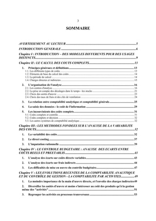 3
SOMMAIRE
AVERTISSEMENT AU LECTEUR .........................................................................................5
INTRODUCTION GENERALE ...............................................................................................6
Chapitre I : INTRODUCTION – DES MODELES DIFFERENTS POUR DES USAGES
DISTINCTS................................................................................................................................9
Chapitre II : LE CALCUL DES COUTS COMPLETS..........................................................13
1. Principes généraux et définitions..........................................................................................13
1.1. Les différents types de coûts................................................................................................................13
1.2. Eléments de base du calcul des coûts...................................................................................................14
1.3. La période de calcul .............................................................................................................................14
1.4. Charges directes et indirectes...............................................................................................................15
2. L'organisation de l'analyse....................................................................................................16
2.1. Les centres d'analyse............................................................................................................................16
2.2. La prise en compte des décalages dans le temps - les stocks ...............................................................21
2.3. Choix des unités d'œuvre .....................................................................................................................23
2.4. Choix des taux de frais et des clés de ventilation.................................................................................24
3. La relation entre comptabilité analytique et comptabilité générale..................................25
4. La saisie des données - le coût de l'information ..................................................................29
5. Les inconvénients des coûts complets...................................................................................31
5.1. Coûts complets et contrôle...................................................................................................................31
5.2. Coûts complets et décision...................................................................................................................32
5.3. Les autres systèmes de comptabilité analytique...................................................................................32
Chapitre III : LES METHODES FONDEES SUR L'ANALYSE DE LA VARIABILITE
DES COUTS.............................................................................................................................32
1. La variabilité des coûts..........................................................................................................32
2. Le direct costing.....................................................................................................................37
3. L'imputation rationnelle .......................................................................................................39
Chapitre IV : LE CONTROLE BUDGETAIRE : ANALYSE DES ECARTS ENTRE
COÛTS REELS ET PREETABLIS ........................................................................................43
1. L'analyse des écarts sur coûts directs variables..................................................................43
2. L'analyse des écarts sur frais indirects ................................................................................44
3. Les difficultés de mise en œuvre du contrôle budgétaire....................................................47
Chapitre V : LES EVOLUTIONS RECENTES DE LA COMPTABILITE ANALYTIQUE
ET DU CONTRÔLE DE GESTION - LA COMPTABILITE PAR ACTIVITES.................49
1. La moindre importance de la main d'œuvre directe, et l'envolée des charges indirectes49
2. Diversifier les unités d'œuvre et moins s'intéresser au coût des produits qu'à la gestion
même des "activités"......................................................................................................................51
3. Regrouper les activités en processus transversaux .............................................................53
 
