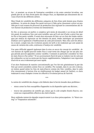 35
lier ; et pourtant, au niveau de l'entreprise considérée et du centre entretien lui-même, une
grande part de ces frais feront partie des charges fixes, ne dépendant pas directement des ni-
veaux d'activité des différents ateliers.
Mais l'étude de variabilité des différentes catégories de frais d'une unité donnée pose d'autres
problèmes ; la notion de charge fixe paraît renvoyer à l'idée qu'un classement a priori est pos-
sible par le seul examen du processus de production (lois régissant les consommations des di-
vers facteurs de production et normes de rémunération).
En fait, ce processus est parfois si complexe qu'à moins de descendre à un niveau de détail
très grand, de nombreux frais sont semi-variables sans qu'il soit aisé d'isoler a priori leur par-
tie fixe et leur partie variable. Il serait alors nécessaire de faire sur ces frais des études statisti-
ques par analyse de régression sur des données du passé, études statistiques qui pourraient
d'ailleurs servir également à l'établissement de coûts prévisionnels. Mais elles sont très délica-
tes à mener, compte tenu des évolutions passées de tarifs et de rendement qui sont autant de
causes de variation des coûts, extérieures à l'analyse de variabilité.
Une autre difficulté apparaît également dans la mise en œuvre du concept de variabilité : di-
vers facteurs de rigidité peuvent rendre fixes à court terme des charges qui sur une plus lon-
gue période peuvent apparaître comme variables. Comment en particulier considérer les frais
de main d'œuvre d'un atelier ? Si un accroissement d'activité peut se traduire tout de suite par
des embauches ou tout au moins par des heures supplémentaires, l'adaptation à une régression
d'activité ne sera évidemment pas aussi rapide.
C'est alors finalement de manière conventionnelle que l'on fait très généralement la part des
frais qui seront considérés comme fixes ou variables. Par exemple, dans le cas cité ci-dessus,
on traitera quand même les frais de main-d'œuvre comme des frais variables, dans le cadre
d'un raisonnement à horizon d'un an (établissement du budget annuel de l'atelier), ce choix
traduisant le souci d'adapter à terme les effectifs à l'évolution prévue de l'activité.
***
La notion de variabilité des charges a été élaborée dans le but de résoudre deux problèmes :
- mieux cerner les frais susceptibles d'apparaître ou de disparaître après une décision ;
- trouver des paramètres de contrôle qui, mieux que le coût complet d'unité d'œuvre, ren-
voient aux responsabilités effectives des chefs d'unités.
Deux méthodes tentent de répondre respectivement à ces deux préoccupations : le "direct cos-
ting" et "l'imputation rationnelle".
 